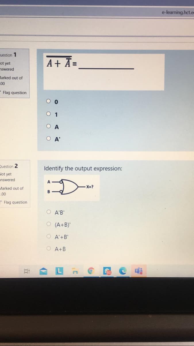 e-learning.hct.e
uestion 1
ot yet
nswered
A+ Ā=
%3D
larked out of
00
Flag question
O 1
O A
O A'
Question 2
Identify the output expression:
Not yet
answered
X=?
Marked out of
.00
Z Flag question
O A'B'
O (A+B)'
O A'+B'
O A+B
立
