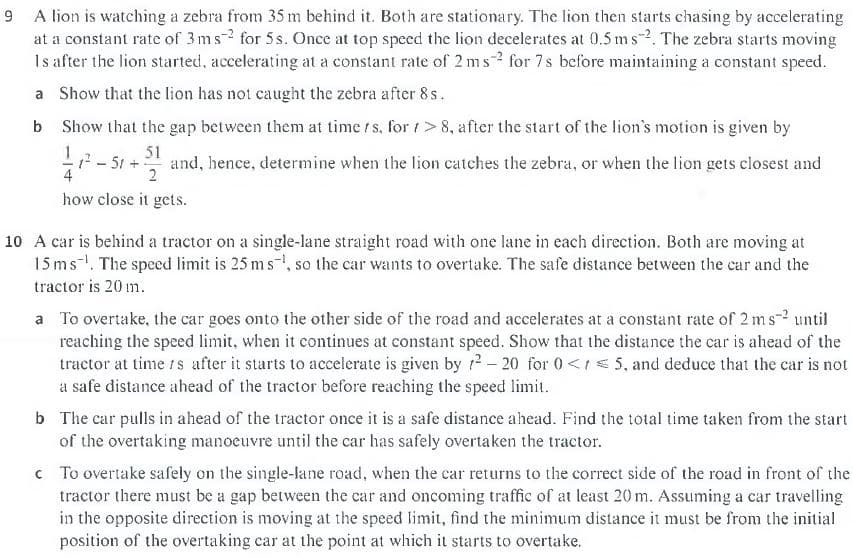 9 A lion is watching a zebra from 35 m behind it. Both are stationary. The lion then starts chasing by accelerating
at a constant rate of 3ms2 for 5s. Once at top speed the lion decelerates at 0.5 ms-2. The zebra starts moving
Is after the lion started, accelerating at a constant rate of 2 ms for 7s before maintaining a constant speed.
a Show that the lion has not caught the zebra after 8 s.
b Show that the gap between them at time f s, for t> 8, after the start of the lion's motion is given by
51
- 51 + and, hence, determine when the lion catches the zebra, or when the lion gets closest and
4
2
how close it gets.
10 A car is behind a tractor on a single-lane straight road with one lane in each direction. Both are moving at
15 ms. The speed limit is 25 m s, so the car wants to overtake. The safe distance between the car and the
tractor is 20 m.
a To overtake, the car goes onto the other side of the road and accelerates at a constant rate of 2 ms-2 until
reaching the speed limit, when it continues at constant speed. Show that the distance the car is ahead of the
tractor at time rs after it starts to accelerate is given by r?- 20 for 0<r 5, and deduce that the car is not
a safe distance ahead of the tractor before reaching the speed limit.
b The car pulls in ahead of the tractor once it is a safe distance ahead. Find the total time taken from the start
of the overtaking manoeuvre until the car has safely overtaken the tractor.
c To overtake safely on the single-lane road, when the car returns to the correct side of the road in front of the
tractor there must be a gap between the car and oncoming traffic of at least 20 m. Assuming a car travelling
in the opposite direction is moving at the speed limit, find the minimum distance it must be from the initial
position of the overtaking car at the point at which it starts to overtake.
