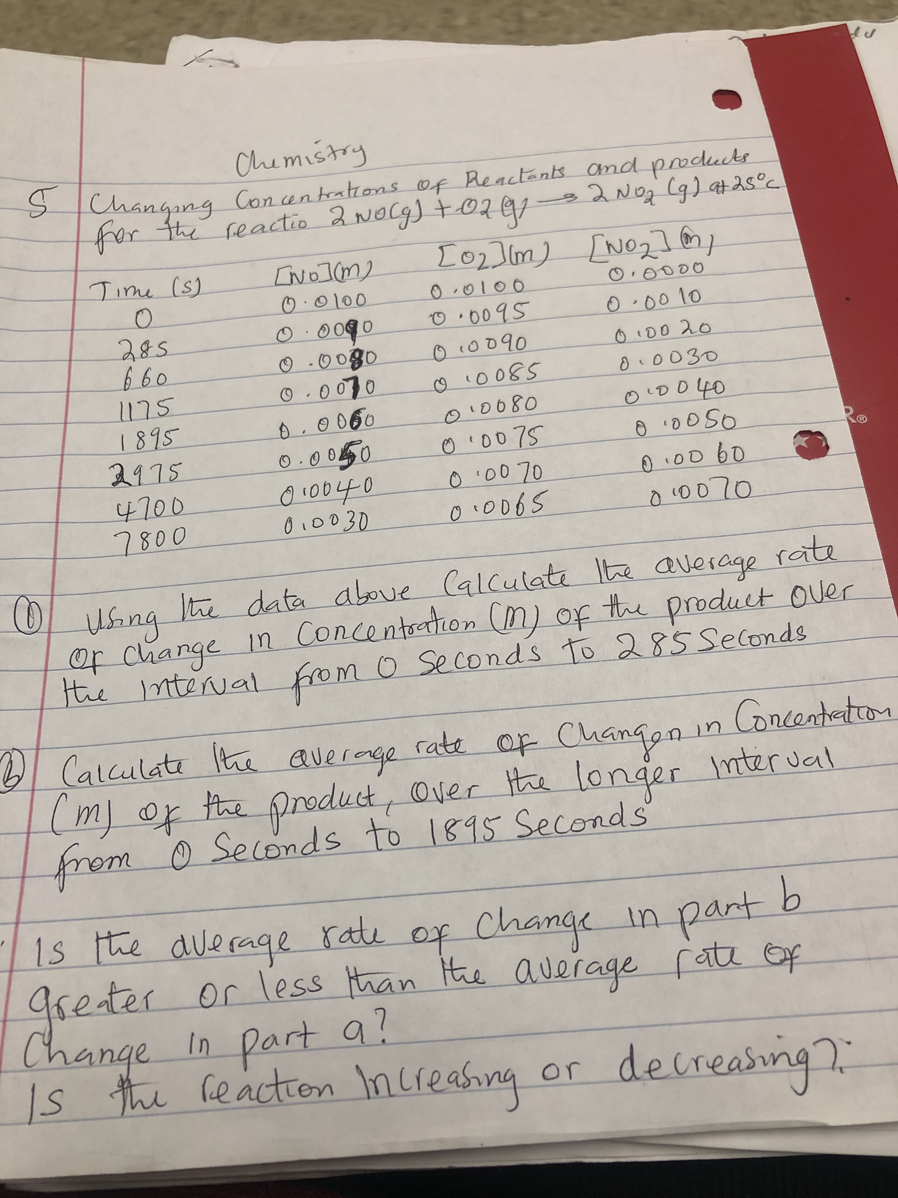 Chemistry
SChangang Con antratrons of Reactents and podects
fhar tte feactio 2 Nocg t02
Lo2Im)No
[No21
No1(m
Tine (s)
O0000
O0100
00100
O009S
000 10
0090
O00g0
O.000
660
OO090
D0 20
0030
o0080
O00 7S
0 00 70
1895
2115
4700
800
00060
0 0D 60
O0040
0L0030
data aboue (alculat Ite average rate
e
n Concentaton (n) op
tte product Ouer
Of change
te ntterual fom 0 Se conds to 2 85 Seconds
Calculat t average
m of he preduct, Over tha longer
rem 0 Secends to 181S Seconds
rate op Changgn in Concanteton
mter ual
1s te alerage
aseter
Change
ratu
or less han
of Change
part b
tn
te auerage fatz ep
In Part a?
hi heactron nureasng
decreasin
or
