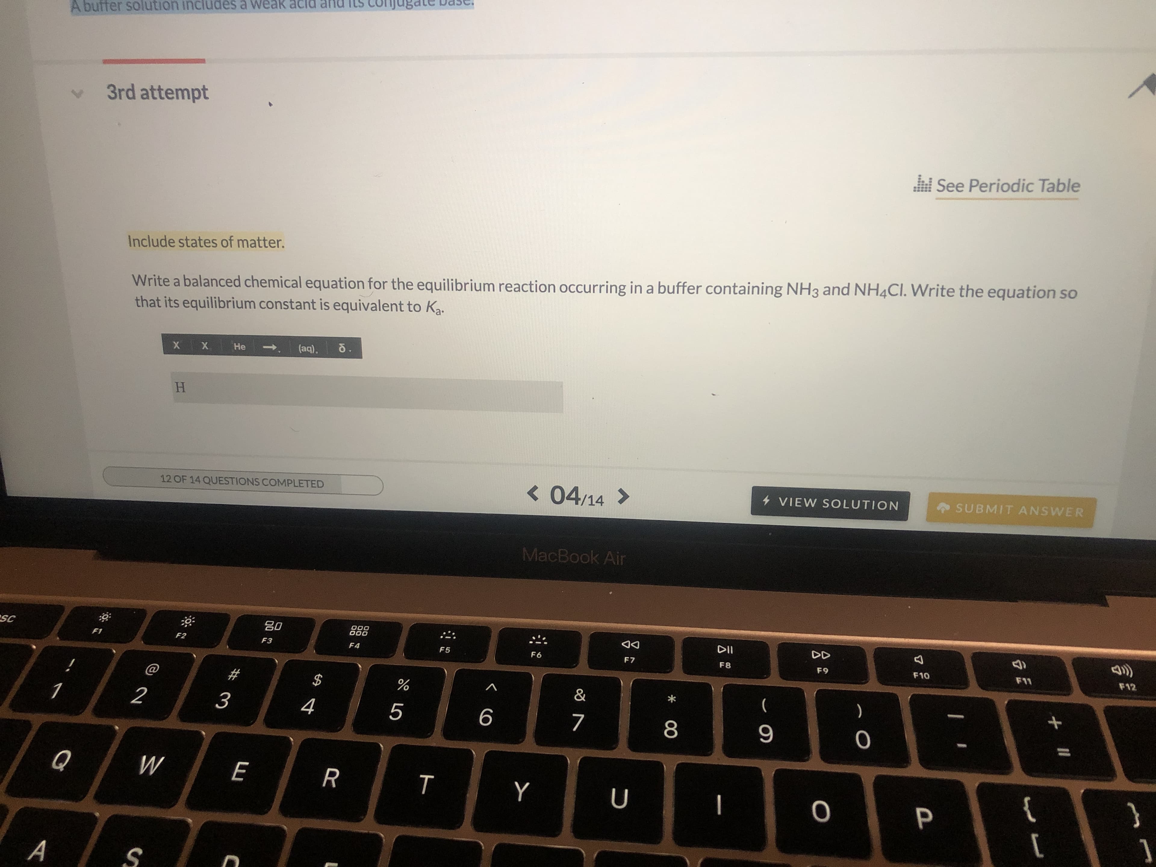 A buffer solution includes a weak
3rd attempt
See Periodic Table
Write a balanced chemical equation for the equilibrium reaction occurring in a buffer containing NH3 and NH4CI. Write the equation so
that its equilibrium constant is equivalent to Ka
Include states of matter.
0.
(aq).
Не
X
X
H
SUBMIT ANSWER
< 04/14
4 VIEW SOLUTION
12 OF 14 QUESTIONS COMPLETED
MacBook Air
000
000
.
DII
DD
SC
F12
F11
F6
F10
F1
F2
F5
F7
F8
F9
F3
F4
@
#
$
&
)
1
2
3
4
5
6
7
9
}
Q
W
E
R
Y
P
A
+II
7
O
00
T
LO
C
