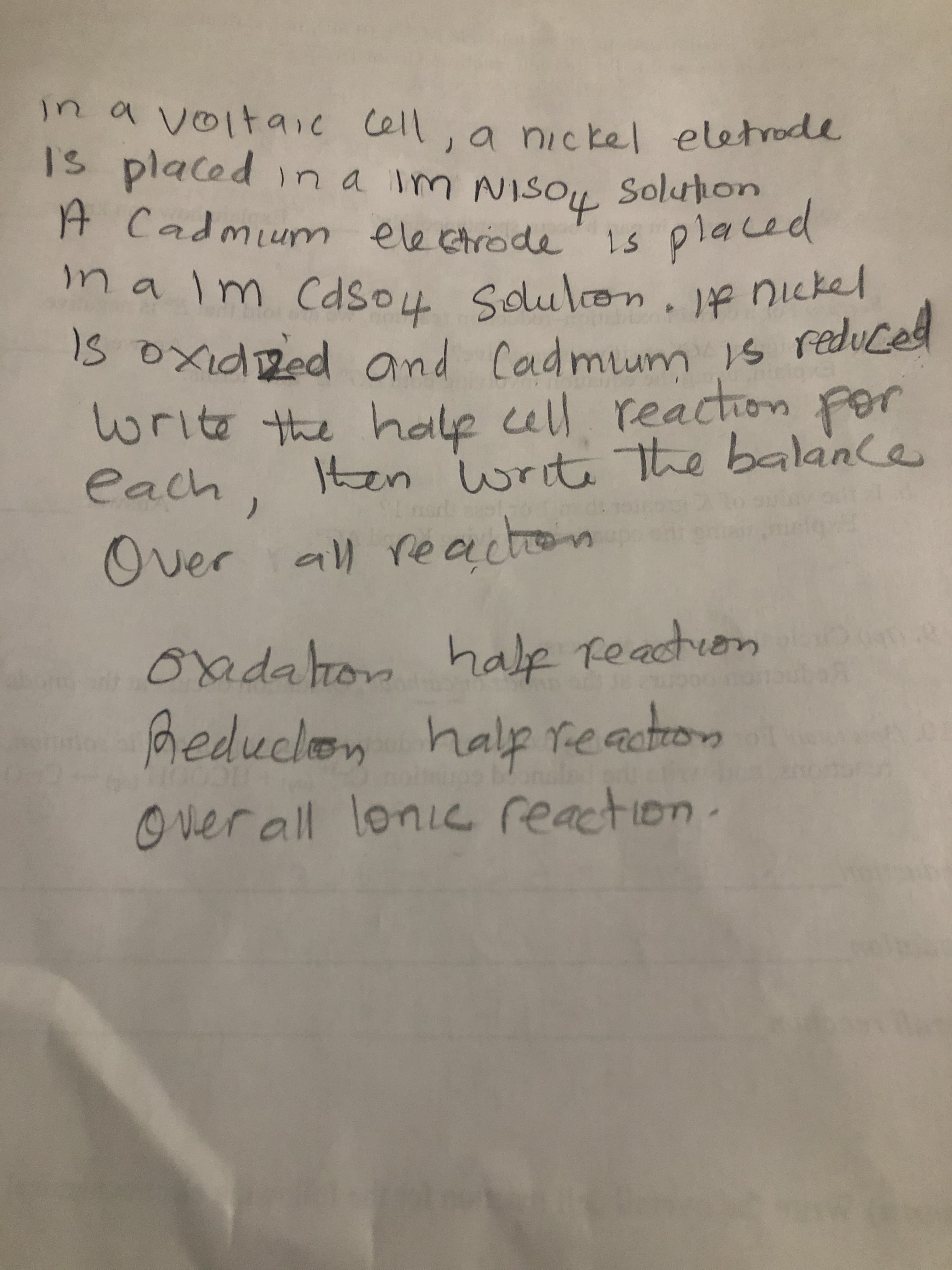 in a voitaic cell, a nickel eletrode
Is placed ina im
A Cadmium electrode
Solution
1s placed
Im cdso4 Solulon. If nickel
IS OxidRed ond Cadmum s reduced
write the hale cell reaction Por
For
ten writehe balance
each,
Over all re acton
halp reaction
oadalion
Reduclon halp reactrom
Over all lonic reaction.
