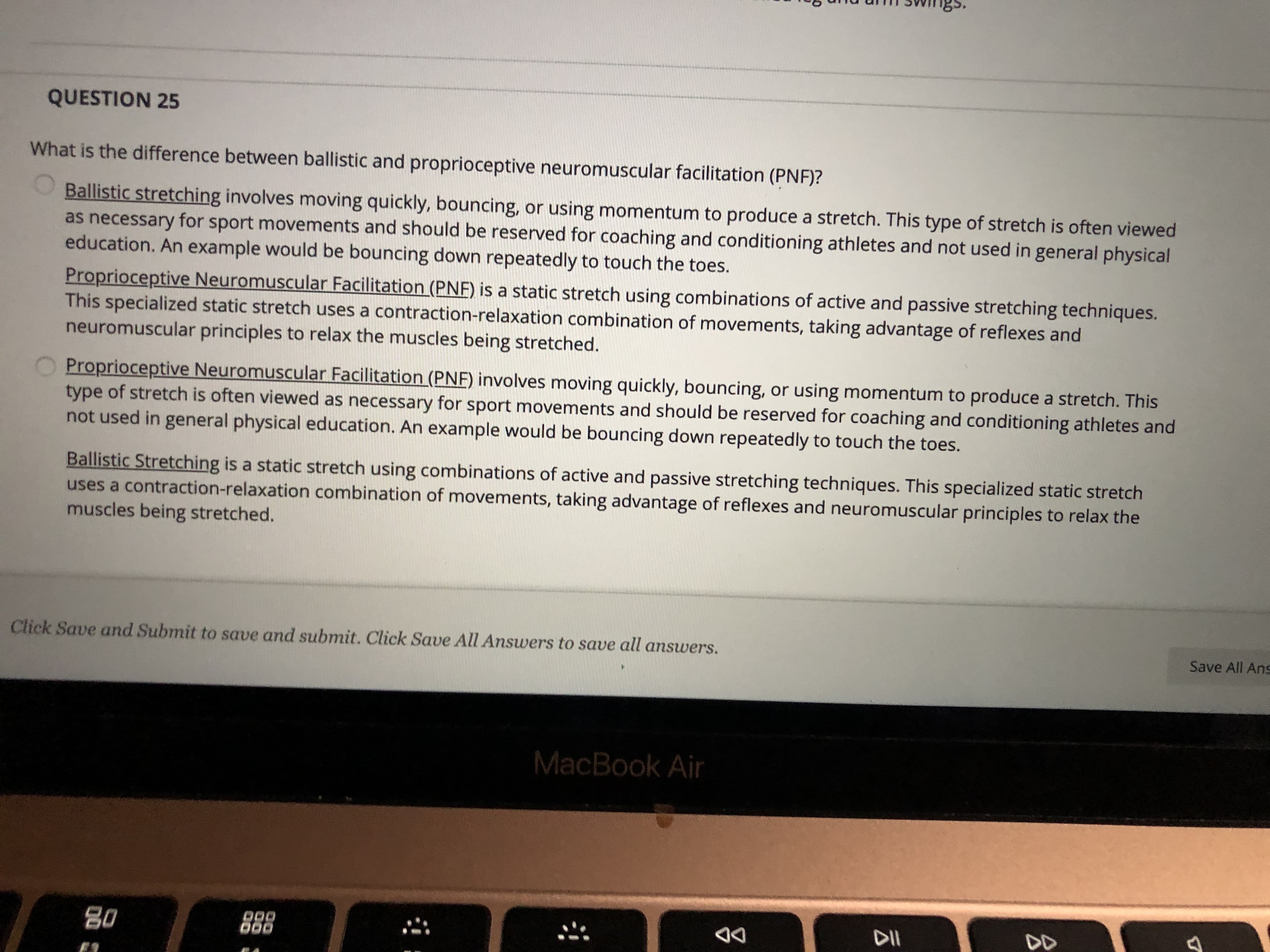 ngs.
QUESTION 25
What is the difference between ballistic and proprioceptive neuromuscular facilitation (PNF)?
Ballistic stretching involves moving quickly, bouncing, or using momentum to produce a stretch. This type of stretch is often viewed
as necessary for sport movements and should be reserved for coaching and conditioning athletes and not used in general physical
education. An example would be bouncing down repeatedly to touch the toes.
Proprioceptive Neuromuscular Facilitation (PNF) is a static stretch using combinations of active and passive stretching techniques.
This specialized static stretch uses a contraction-relaxation combination of movements, taking advantage of reflexes and
neuromuscular principles to relax the muscles being stretched.
Proprioceptive Neuromuscular Facilitation (PNF) involves moving quickly, bouncing, or using momentum to produce a stretch. This
type of stretch is often viewed as necessary for sport movements and should be reserved for coaching and conditioning athletes and
not used in general physical education. An example would be bouncing down repeatedly to touch the toes.
Ballistic Stretching is a static stretch using combinations of active and passive stretching techniques. This specialized static stretch
uses a contraction-relaxation combination of movements, taking advantage of reflexes and neuromuscular principles to relax the
muscles being stretched.
Click Save and Submit to save and submit. Click Save All Answers to save all answers.
Save All Ans
MacBook Air
D00
DD
80
