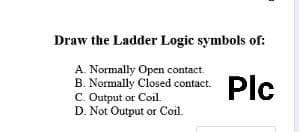 Draw the Ladder Logic symbols of:
A. Normally Open contact.
B. Normally Closed contact.
C. Output or Coil.
D. Not Output or Coil.
Plc
