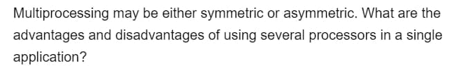 Multiprocessing may be either symmetric or asymmetric. What are the
advantages and disadvantages of using several processors in a single
application?