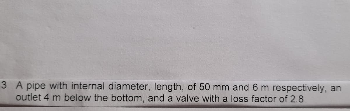 3 A pipe with internal diameter, length, of 50 mm and 6 m respectively, an
outlet 4 m below the bottom, and a valve with a loss factor of 2.8.
