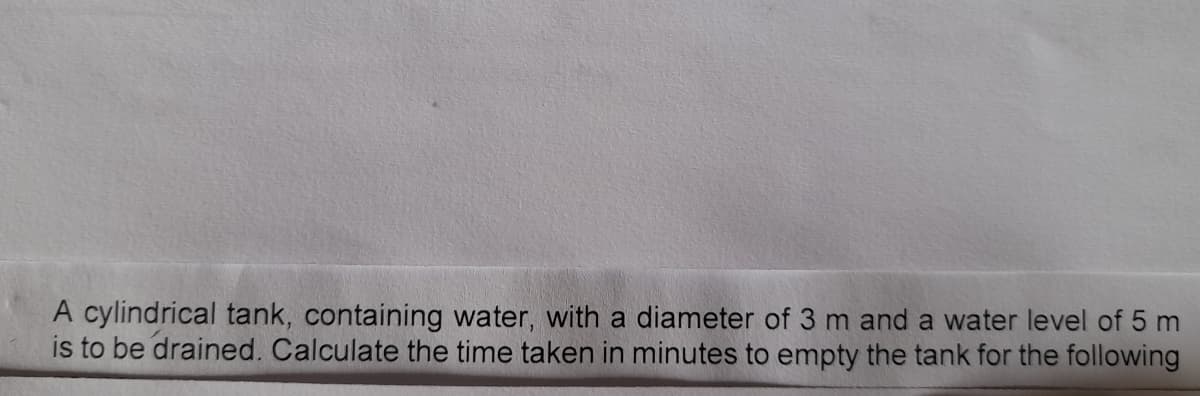 A cylindrical tank, containing water, with a diameter of 3 m and a water level of 5 m
is to be drained. Calculate the time taken in minutes to empty the tank for the following
