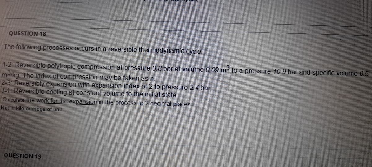 QUESTION 18
The following processes occurs in a reversible thermodynamic cycle
1-2 Reversible polytropic compression at pressure 0 8 bar at volume 0 09 m' to a pressure 10.9 bar and specific volume 0.5
m /kg The index of compressSion may be taken as n
2-3 Reversibly expansion with expansion index of 2 to pressure 2 4 bar
3-1 Reversible cooling at constant volume to the initial state.
Calculate the work for the expansion in the process to 2 decimal places
Not in kilo or mega of unit
QUESTION 19
