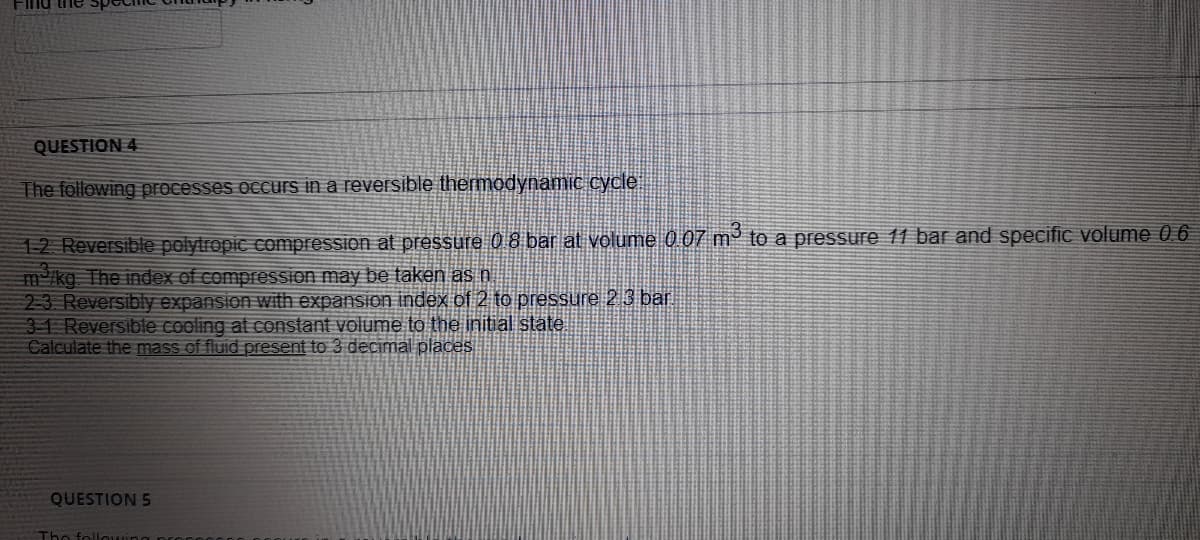 FInd the
QUESTION 4
The following processes occurs in a reversible thermodynamic cycle
12 Reversible polytropic compression at pressure 0 8 bar at volume 0 07 m³ to a pressure 11 bar and specific volume 0 6
m/kg The index of compression may be taken as n
2-3 Reversibly expansion with expansion index of 2 to pressure 2 3 bar
31 Reversible cooling at constant volume to the initial state
Calculate the mass of fluid present to 3 decimal places
QUESTION 5
The followin
