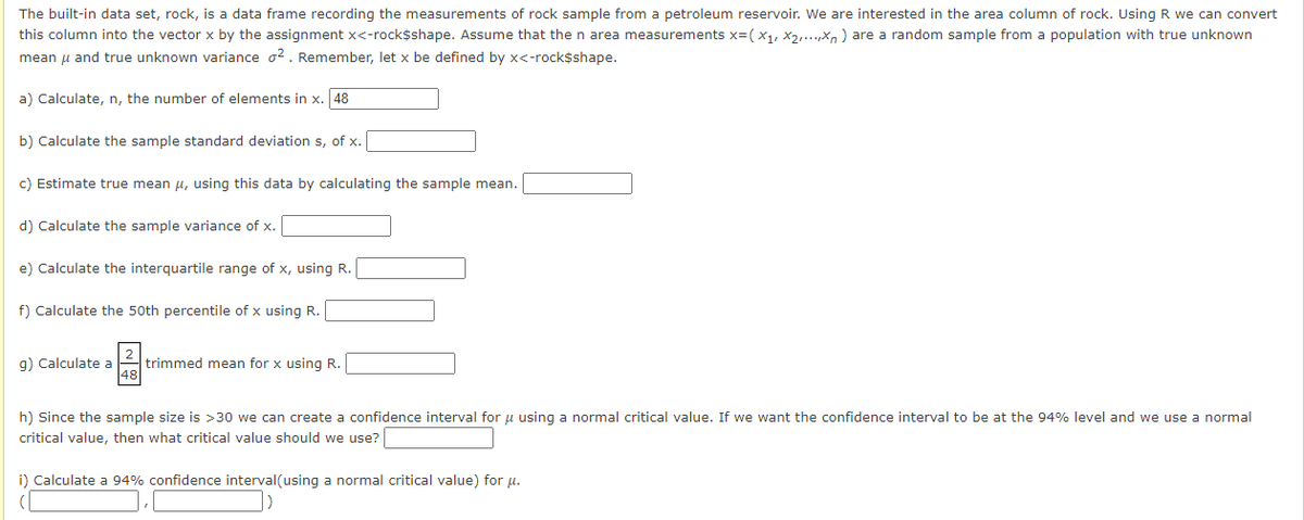 The built-in data set, rock, is a data frame recording the measurements of rock sample from a petroleum reservoir. We are interested in the area column of rock. Using R we can convert
this column into the vector x by the assignment x<-rock$shape. Assume that the n area measurements x=(X₁, X₂,...,xn) are a random sample from a population with true unknown
mean μ and true unknown variance 2. Remember, let x be defined by x<-rock$shape.
a) Calculate, n, the number of elements in x. 48
b) Calculate the sample standard deviation s, of x.
c) Estimate true mean μ, using this data by calculating the sample mean.
d) Calculate the sample variance of x.
e) Calculate the interquartile range of x, using R.
f) Calculate the 50th percentile of x using R.
g) Calculate a trimmed mean for x using R.
48
h) Since the sample size is >30 we can create a confidence interval for μ using a normal critical value. If we want the confidence interval to be at the 94% level and we use a normal
critical value, then what critical value should we use?
i) Calculate a 94% confidence interval(using a normal critical value) for μ.