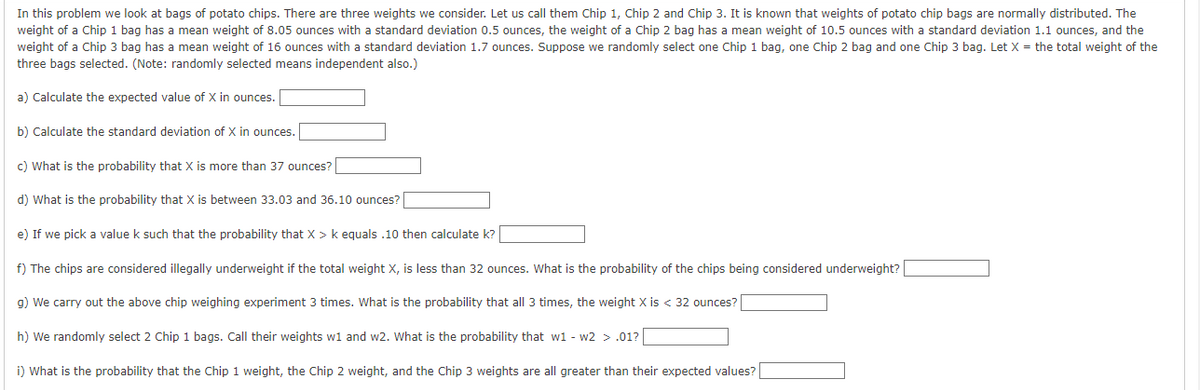 In this problem we look at bags of potato chips. There are three weights we consider. Let us call them Chip 1, Chip 2 and Chip 3. It is known that weights of potato chip bags are normally distributed. The
weight of a Chip 1 bag has a mean weight of 8.05 ounces with a standard deviation 0.5 ounces, the weight of a Chip 2 bag has a mean weight of 10.5 ounces with a standard deviation 1.1 ounces, and the
weight of a Chip 3 bag has a mean weight of 16 ounces with a standard deviation 1.7 ounces. Suppose we randomly select one Chip 1 bag, one Chip 2 bag and one Chip 3 bag. Let X = the total weight of the
three bags selected. (Note: randomly selected means independent also.)
a) Calculate the expected value of X in ounces.
b) Calculate the standard deviation of X in ounces.
c) What is the probability that X is more than 37 ounces?
d) What is the probability that X is between 33.03 and 36.10 ounces?
e) If we pick a value k such that the probability that X > k equals .10 then calculate k?
f) The chips are considered illegally underweight if the total weight X, is less than 32 ounces. What is the probability of the chips being considered underweight?
g) We carry out the above chip weighing experiment 3 times. What is the probability that all 3 times, the weight X is < 32 ounces?
h) We randomly select 2 Chip 1 bags. Call their weights w1 and w2. What is the probability that w1 - w2 > .01?
i) What is the probability that the Chip 1 weight, the Chip 2 weight, and the Chip 3 weights are all greater than their expected values?