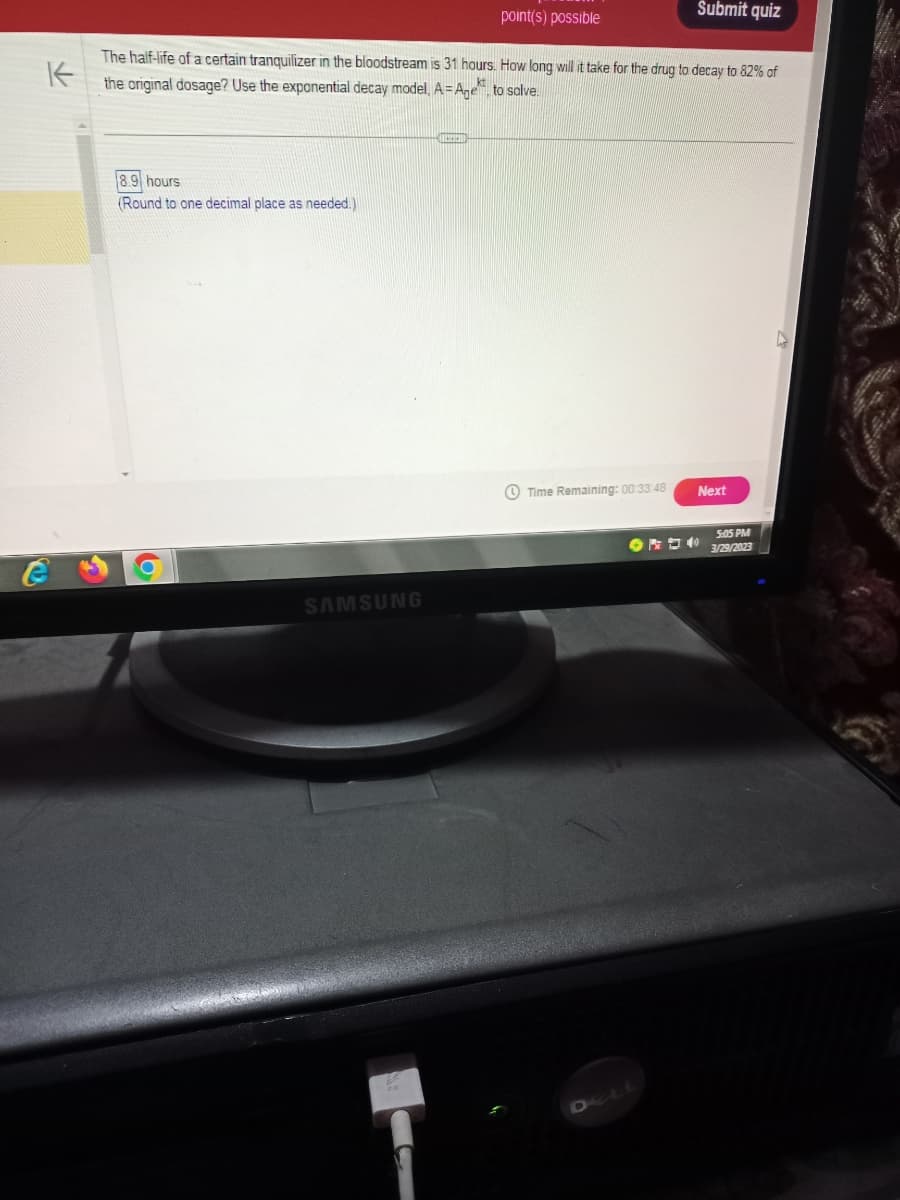 8.9 hours
(Round to one decimal place as needed.)
K
The half-life of a certain tranquilizer in the bloodstream is 31 hours. How long will it take for the drug to decay to 82% of
the original dosage? Use the exponential decay model, A=Age
to solve
16
SAMSUNG
point(s) possible
C
Time Remaining: 00:33:48
Submit quiz
DELL
Next
5:05 PM
3/29/2023