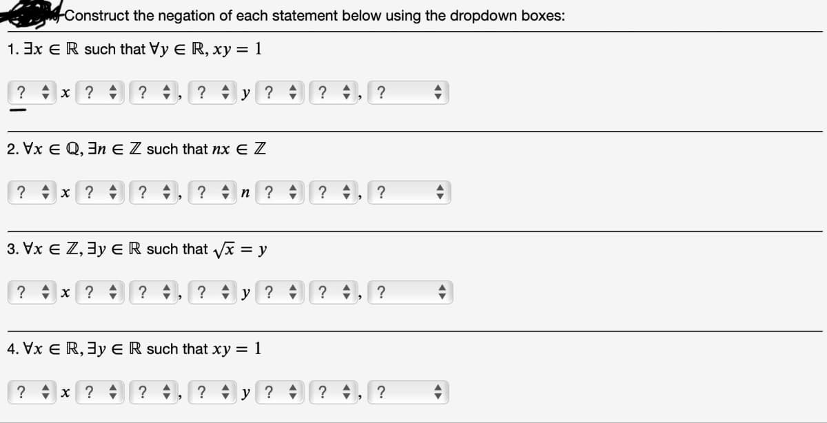 Construct the negation of each statement below using the dropdown boxes:
1.3x ER such that Vy E R, xy = 1
?y ?
? x ?
2. Vx EQ, En EZ such that nx E Z
? x ?
?
? x ?
?
3. Vx € Z, 3y E R such that √x :
= y
? x ?
?
?n ? =
4. Vx ER, 3y ER such that xy = 1
?
?y ?
? +
?
?
>
>
2
?
?
?
?y ??, ?