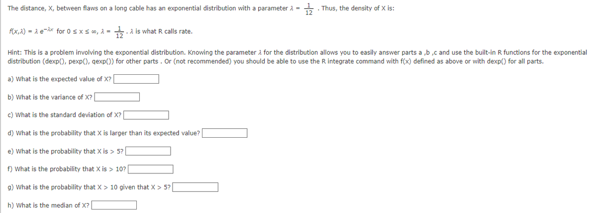 The distance, X, between flaws on a long cable has an exponential distribution with a parameter > =
1/2
f(x,^) = λ ex for 0 ≤ x ≤ ∞, λ =
e) What is the probability that X is > 5?
. λ is what R calls rate.
Hint: This is a problem involving the exponential distribution. Knowing the parameter for the distribution allows you to easily answer parts a,b,c and use the built-in R functions for the exponential
distribution (dexp(), pexp(), qexp()) for other parts. Or (not recommended) you should be able to use the R integrate command with f(x) defined as above or with dexp() for all parts.
a) What is the expected value of X?
b) What is the variance of X?
c) What is the standard deviation of X?
d) What is the probability that X is larger than its expected value?
f) What is the probability that X is > 10?
. Thus, the density of X is:
g) What is the probability that X > 10 given that X > 5?
h) What is the median of X?