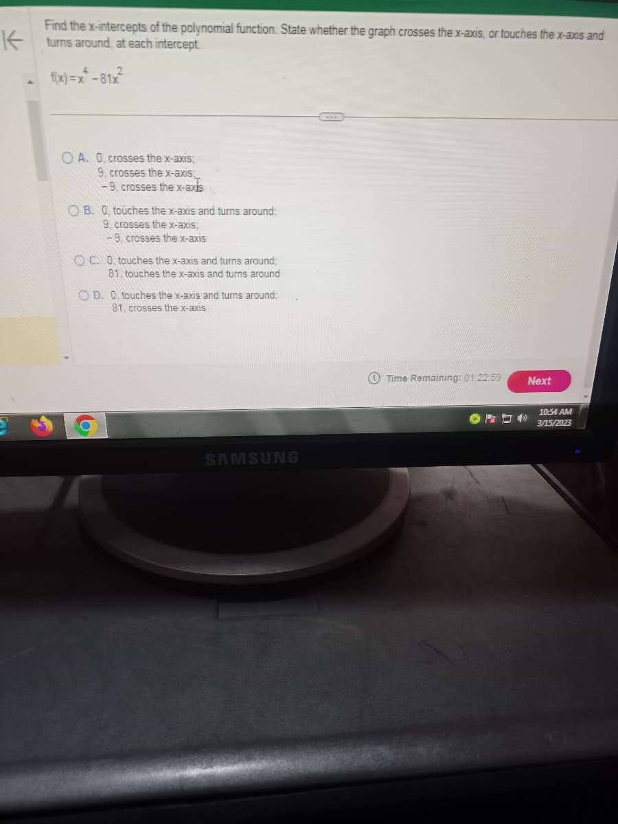 Find the x-intercepts of the polynomial function. State whether the graph crosses the x-axis, or touches the x-axis and
turns around, at each intercept
f(x)=x²-81x²
OA. 0, crosses the x-axis;
9, crosses the x-axis
-9, crosses the x-axis
OB. O, touches the x-axis and turns around;
9. crosses the x-axis;
-9, crosses the x-axis
OC. O touches the x-axis and turns around;
81. touches the x-axis and turns around
OD. O touches the x-axis and turns around;
81, crosses the x-axis
b
SAMSUNG
Time Remaining: 01:22:59
Next
10:54 AM
3/15/2023
