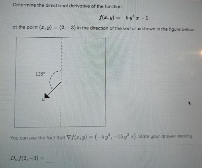 Determine the directional derivative of the function
f(x, y) = -5y³ r - 1
at the point (x, y) = (2, -3) in the direction of the vector u shown in the figure below:
135⁰
U
You can use the fact that Vf(x, y) = (-5y³, -15 y² z). State your answer exactly
Du f(2, -3) =