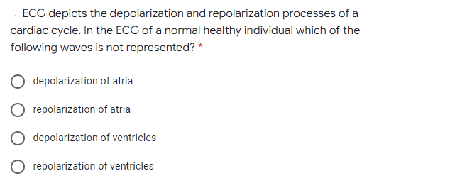 . ECG depicts the depolarization and repolarization processes of a
cardiac cycle. In the ECG of a normal healthy individual which of the
following waves is not represented? *
depolarization of atria
repolarization of atria
depolarization of ventricles
O repolarization of ventricles
