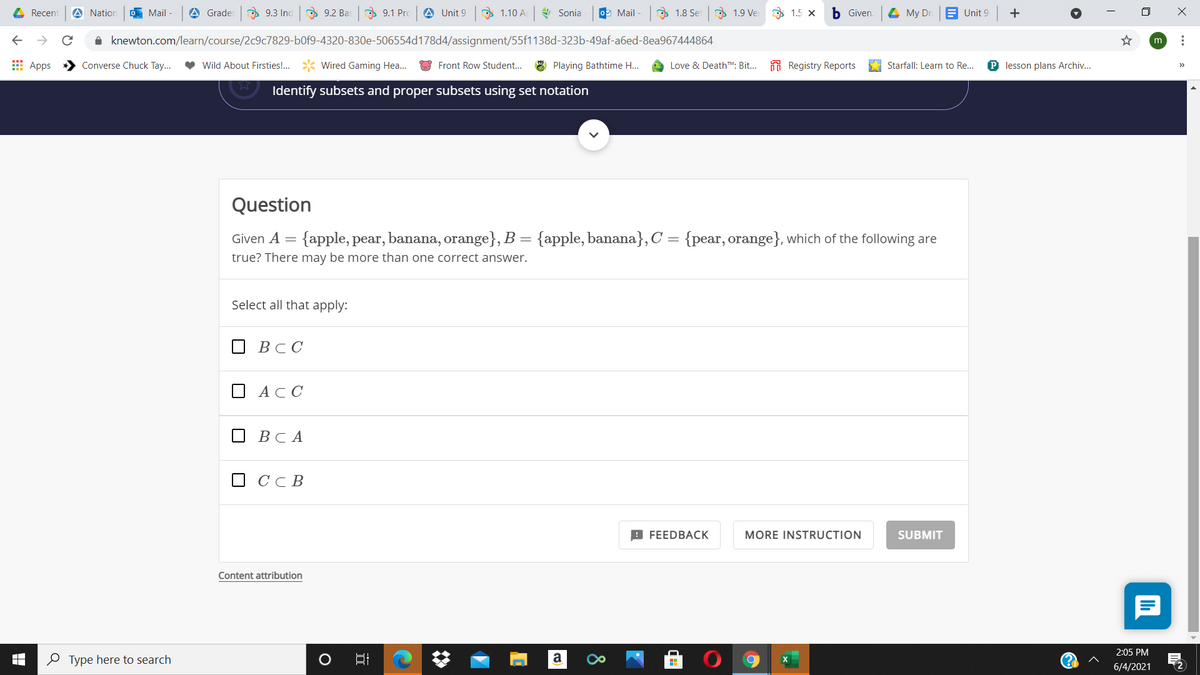 4 Recent
A Nation
O Mail -
A Grades
O 9.3 Inc
O 9.2 Bas
D 9.1 Pro
A Unit 9 1.10 A Sonia
O Mail -
D 1.8 Set
9 1.9 Ver
O 1.5 x
b Given.
4 My Dr
E Unit 9
+
i knewton.com/learn/course/2c9c7829-b0f9-4320-830e-506554d178d4/assignment/55f1138d-323b-49af-a6ed-8ea967444864
m
E Apps
Converse Chuck Tay...
Wild About Firsties!.
Wired Gaming Hea..
Front Row Student...
Playing Bathtime H..
Love & DeathTM. Bit... Registry Reports
Starfall: Learn to Re...
P lesson plans Archiv...
Identify subsets and proper subsets using set notation
Question
Given A = {apple, pear, banana, orange}, B = {apple, banana}, C = {pear, orange}, which of the following are
true? There may be more than one correct answer.
Select all that apply:
О ВСС
АСС
О ВСА
O CcB
9 FEEDBACK
MORE INSTRUCTION
SUBMIT
Content attribution
2:05 PM
O Type here to search
口
6/4/2021
... A
8
