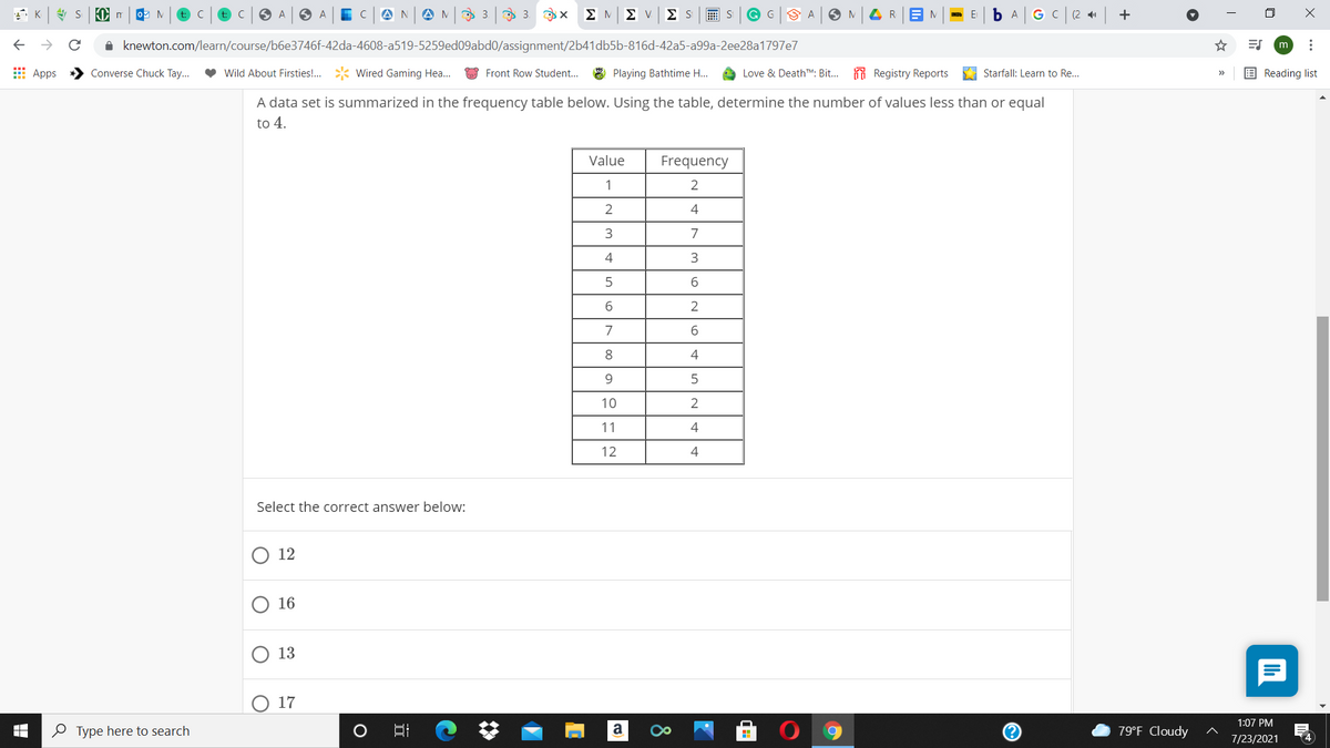 t: C
t: C
A
A N
O 3 9 3. x
ΣΜΣ ν
Σ S
画S
G G
M
GC
(2
1 knewton.com/learn/course/b6e3746f-42da-4608-a519-5259ed09abd0/assignment/2b41db5b-816d-42a5-a99a-2ee28a1797e7
m
E Apps
Converse Chuck Tay...
Wild About Firsties!.
Wired Gaming Hea..
Front Row Student. 8 Playing Bathtime H..
Love & DeathTM. Bit... Registry Reports
A Starfall: Learn to Re..
E Reading list
A data set is summarized in the frequency table below. Using the table, determine the number of values less than or equal
to 4.
Value
Frequency
1
2
2
4
7
6.
2
7
8.
9.
10
11
4
12
4
Select the correct answer below:
12
O 16
13
O 17
1:07 PM
O Type here to search
79°F Cloudy
7/23/2021
4
8
近
