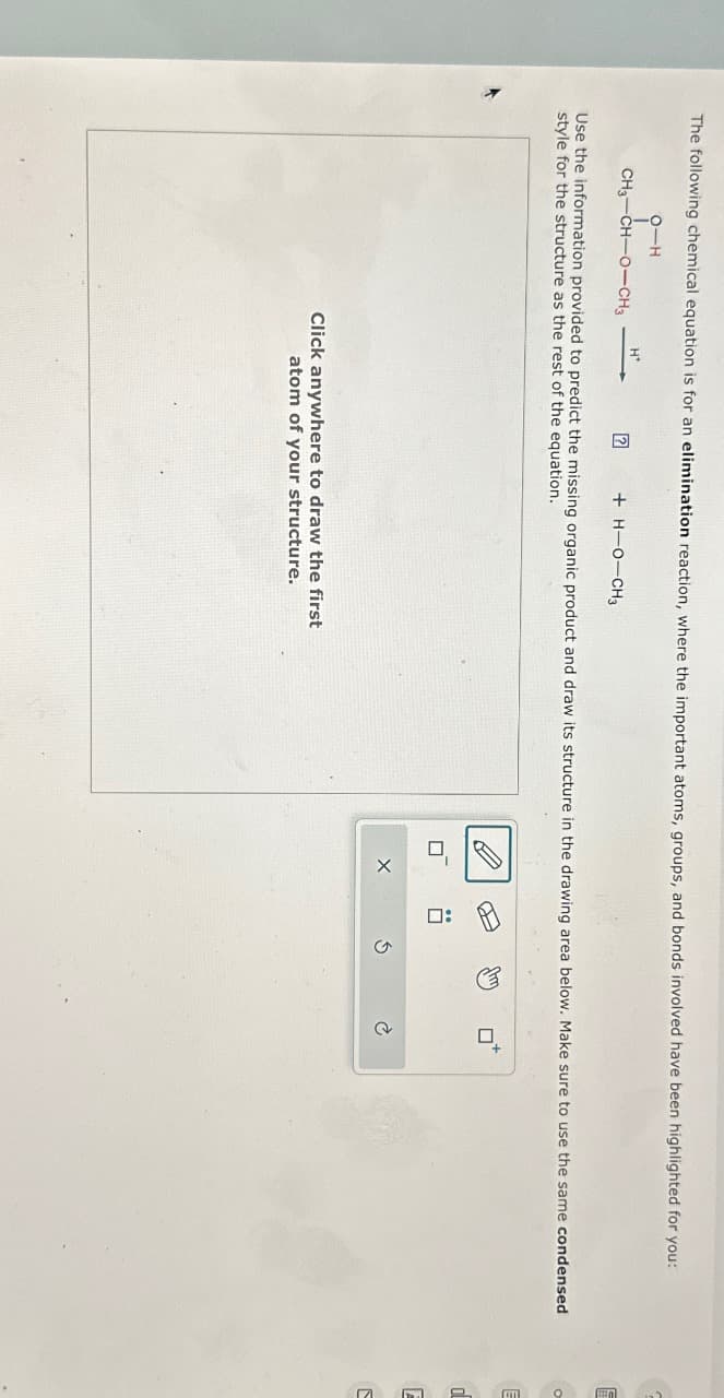 The following chemical equation is for an elimination reaction, where the important atoms, groups, and bonds involved have been highlighted for you:
9-H
CH3-CH-O-CH3
H+
+ H-O-CH3
Use the information provided to predict the missing organic product and draw its structure in the drawing area below. Make sure to use the same condensed
style for the structure as the rest of the equation.
Click anywhere to draw the first
atom of your structure.
X
Ś
O
E
d
E