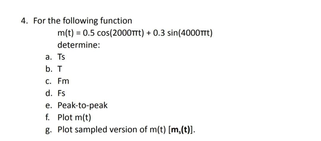 4. For the following function
m(t) = 0.5 cos(2000TTt) + 0.3 sin(4000Trt)
determine:
а. Ts
b. T
С. Fm
d. Fs
e. Peak-to-peak
f. Plot m(t)
g. Plot sampled version of m(t) [m,(t)].
