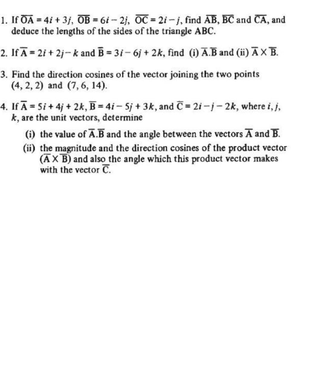 1. If ŌA = 4i + 3j, OB = 6i- 2j, OC = 2i-j, find AB, BC and CA, and
deduce the lengths of the sides of the triangle ABC.
2. If Ā = 2i + 2j-k and B = 3i- 6j + 2k, find (i) A.B and (ii) ĀXB.
3. Find the direction cosines of the vector joining the two points
(4, 2, 2) and (7, 6, 14).
4. If Ā = 5i + 4j + 2k, B = 4i- Sj +3k, and C = 2i-j- 2k, where i, j,
k, are the unit vectors, determine
(i) the value of Ā.B and the angle between the vectors A and B.
(ii) the magnitude and the direction cosines of the product vector
(ĀX B) and also the angle which this product vector makes
with the vector C.
