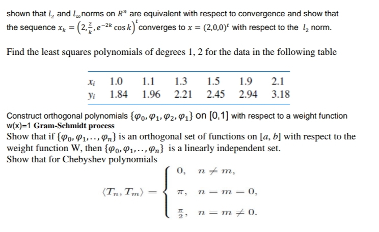 shown that 1₂ and norms on R¹ are equivalent with respect to convergence and show that
the sequence x₁ = (2,2, e-2k cos k)* converges to x = (2,0,0) with respect to the 12 norm.
Find the least squares polynomials of degrees 1, 2 for the data in the following table
Xi
yi
1.0
1.9 2.1
1.1 1.3 1.5
1.84 1.96 2.21 2.45 2.94 3.18
Construct orthogonal polynomials {0, 4₁, 42, 4₁} on [0,1] with respect to a weight function
w(x)=1 Gram-Schmidt process
Show that if {90, 9₁,.., n} is an orthogonal set of functions on [a, b] with respect to the
weight function W, then {po, 9₁,.., Pn} is a linearly independent set.
Show that for Chebyshev polynomials
0, n‡m,
(Tn, Tm) =
π,
n = m = = 0,
7, n = m = 0.