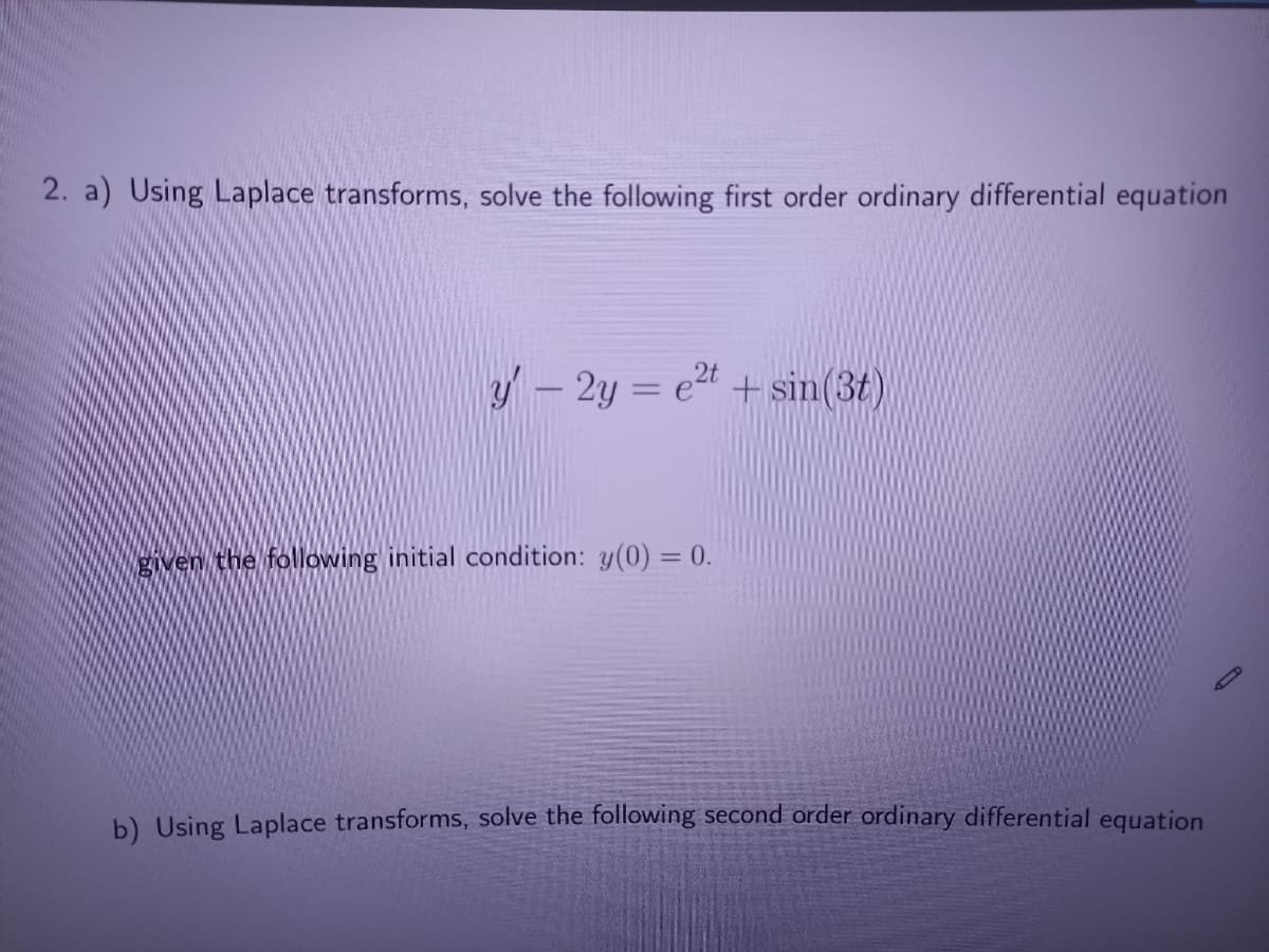 2. a) Using Laplace transforms, solve the following first order ordinary differential equation
y- 2y = e2t + sin(3t)
given the following initial condition: y(0) = 0.
b) Using Laplace transforms, solve the following second order ordinary differential equation
