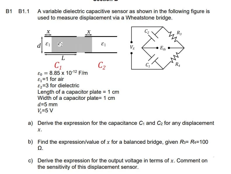 A variable dielectric capacitive sensor as shown in the following figure is
used to measure displacement via a Wheatstone bridge.
B1 B1.1
R3
d E1
E1
Vs
Eth
C1
Eo = 8.85 x 10-12 F/m
Ez=1 for air
E2=3 for dielectric
Length of a capacitor plate = 1 cm
Width of a capacitor plate= 1 cm
C2
R,
d=5 mm
V=5 V
a) Derive the expression for the capacitance Cı and C2 for any displacement
х.
b) Find the expression/value of x for a balanced bridge, given R3= R4=100
Q.
c) Derive the expression for the output voltage in terms of x. Comment on
the sensitivity of this displacement sensor.
