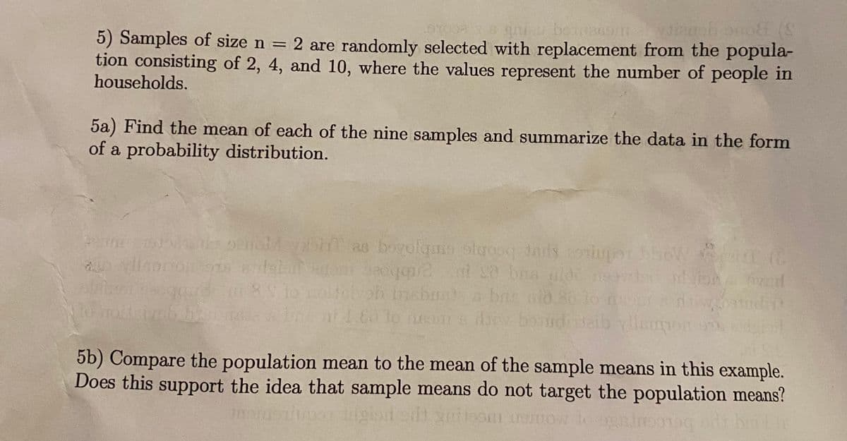 5) Samples of size n =
tion consisting of 2, 4, and 10, where the values represent the number of people in
households.
gobeinaonyob onoff (S
2 are randomly selected with replacement from the popula-
5a) Find the mean of each of the nine samples and summarize the data in the form
of a probability distribution.
edmce spu beobjs ombjoo
ton d
Ine ni 1.60 lo neon a larw bondi
5b) Compare the population mean to the mean of the sample means in this example.
Does this support the idea that sample means do not target the population means?
