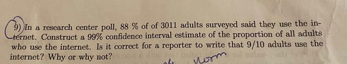 9) In a research center poll, 88 % of of 3011 adults surveyed said they use the in-
ternet. Construct a 99% confidence interval estimate of the proportion of all adults
who use the internet. Is it correct for a reporter to write that 9/10 adults use the
internet? Why or why not? nooes
Tol oule
