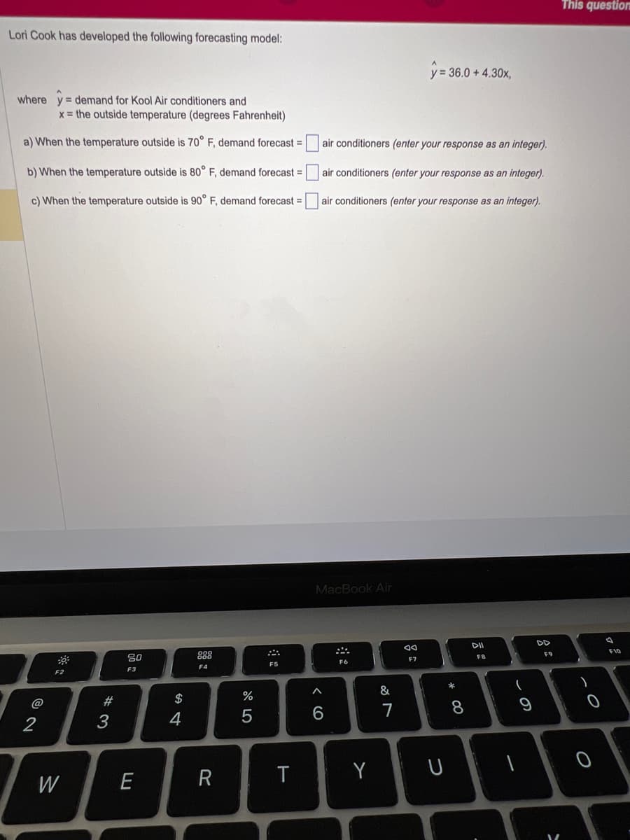 Lori Cook has developed the following forecasting model:
where y demand for Kool Air conditioners and
x= the outside temperature (degrees Fahrenheit)
a) When the temperature outside is 70° F, demand forecast =
b) When the temperature outside is 80° F, demand forecast =
c) When the temperature outside is 90° F, demand forecast =
2
F2
W
#3
2000
E
$
4
F4
R
%
5
F5
T
air conditioners (enter your response as an integer).
air conditioners (enter your response as an integer).
air conditioners (enter your response as an integer).
MacBook Air
6
F6
Y
&
7
y = 36.0 +4.30x,
F7
U
*
8
DII
FB
(
9
DD
F9
V
This question
)
0
0
F10
