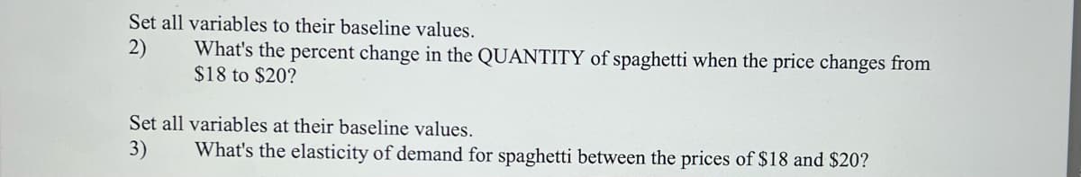 Set all variables to their baseline values.
2)
What's the percent change in the QUANTITY of spaghetti when the price changes from
$18 to $20?
Set all variables at their baseline values.
3)
What's the elasticity of demand for spaghetti between the prices of $18 and $20?