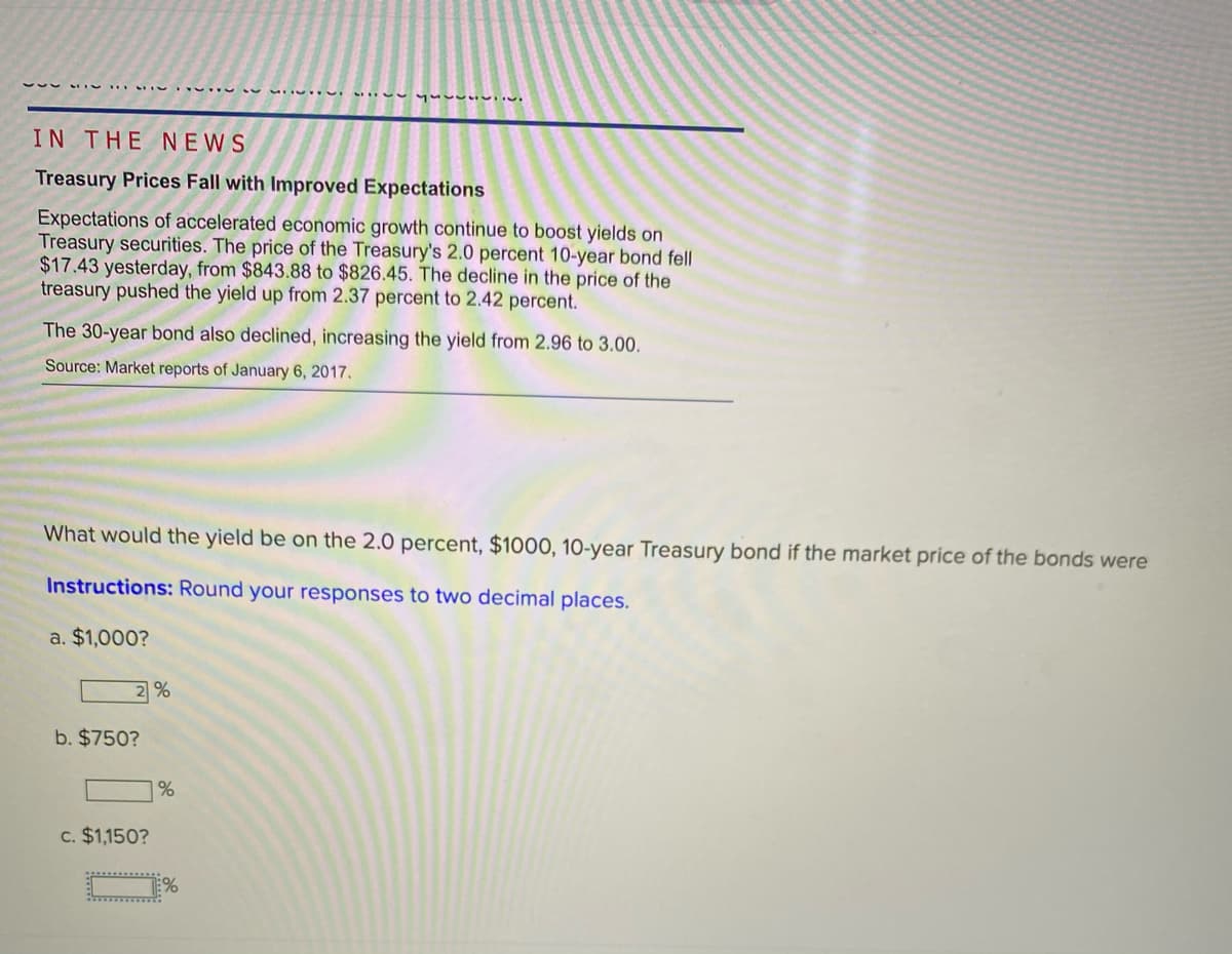 IN THE N EWS
Treasury Prices Fall with Improved Expectations
Expectations of accelerated economic growth continue to boost yields on
Treasury securities. The price of the Treasury's 2.0 percent 10-year bond fell
$17.43 yesterday, from $843.88 to $826.45. The decline in the price of the
treasury pushed the yield up from 2.37 percent to 2.42 percent.
The 30-year bond also declined, increasing the yield from 2.96 to 3.00.
Source: Market reports of January 6, 2017.
What would the yield be on the 2.0 percent, $1000, 10-year Treasury bond if the market price of the bonds were
Instructions: Round your responses to two decimal places.
a. $1,000?
2%
b. $750?
|%
c. $1,150?
