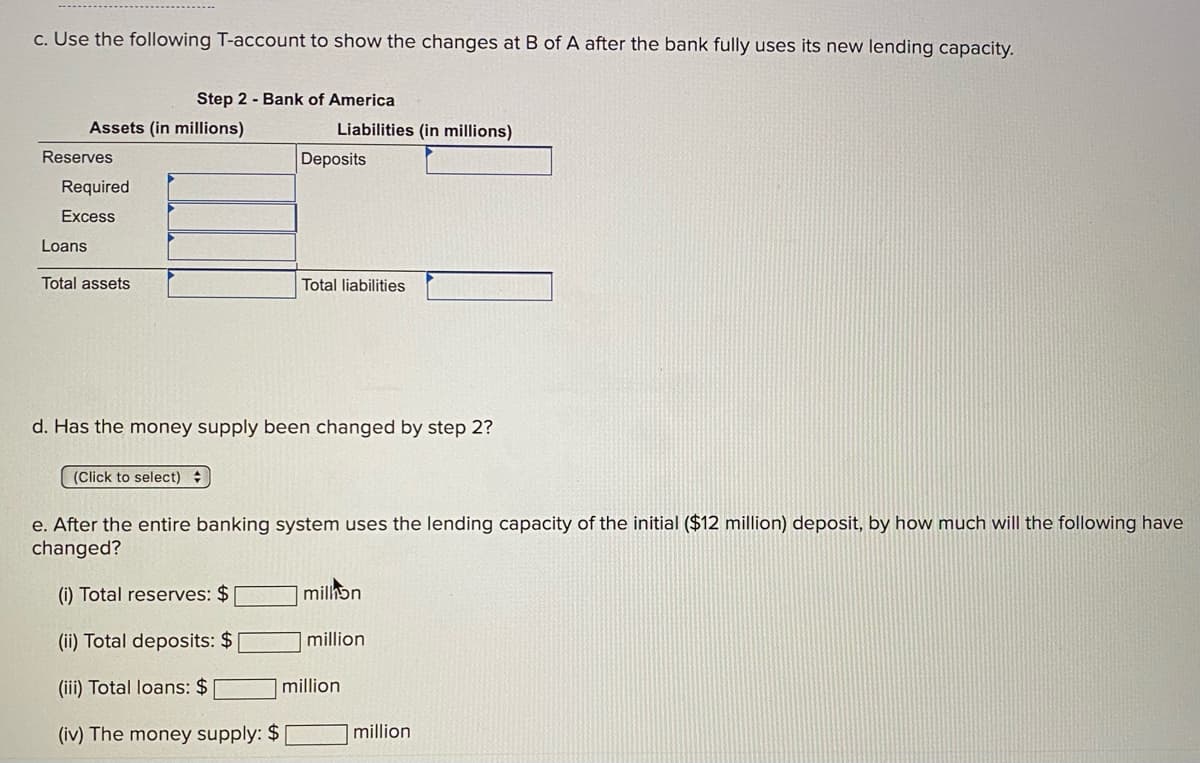 c. Use the following T-account to show the changes at B of A after the bank fully uses its new lending capacity.
Step 2 - Bank of America
Assets (in millions)
Liabilities (in millions)
Reserves
Deposits
Required
Excess
Loans
Total assets
Total liabilities
d. Has the money supply been changed by step 2?
(Click to select)
e. After the entire banking system uses the lending capacity of the initial ($12 million) deposit, by how much will the following have
changed?
(i) Total reserves: $
milhon
(ii) Total deposits: $
million
(iii) Total loans: $
million
(iv) The money supply: $
million
