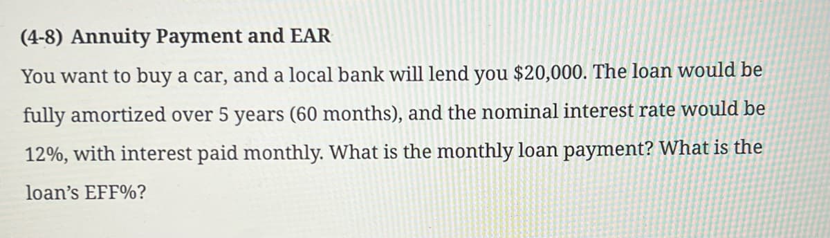 (4-8) Annuity Payment and EAR
You want to buy a car, and a local bank will lend you $20,000. The loan would be
fully amortized over 5 years (60 months), and the nominal interest rate would be
12%, with interest paid monthly. What is the monthly loan payment? What is the
loan's EFF%?