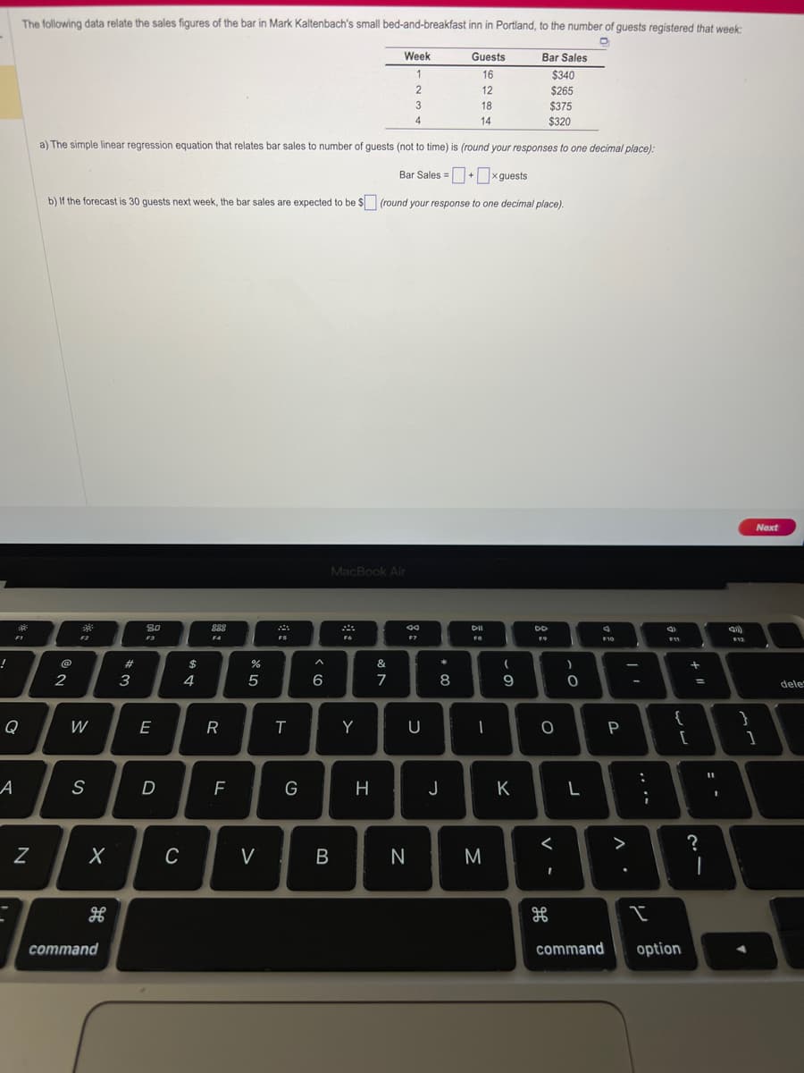 !
O
A
The following data relate the sales figures of the bar in Mark Kaltenbach's small bed-and-breakfast inn in Portland, to the number of guests registered that week:
F1
Z
2
F2
a) The simple linear regression equation that relates bar sales to number of guests (not to time) is (round your responses to one decimal place):
Bar Sales =+x guests
b) If the forecast is 30 guests next week, the bar sales are expected to be $ (round your response to one decimal place).
W
S
X
H
command
#
3
80
F3
E
D
$
C
4
888
F4
R
F
I
сла
5
V
FS
T
G
6
B
MacBook Air
F6
Y
Week
1
2
3
4
H
&
7
44
F7
U
N
*
8
Guests
16
12
18
14
J
DII
FS
I
M
(
9
Bar Sales
$340
$265
$375
$320
K
DD
F9
O
V -
<
H
0
L
4
F10
command
P
V
^.
:
;
I
4
F11
{
[
option
+
=
?
I
(1)
F12
Next
}
1
dele