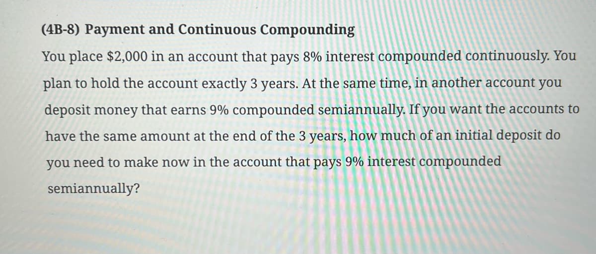 (4B-8) Payment and Continuous Compounding
You place $2,000 in an account that pays 8% interest compounded continuously. You
plan to hold the account exactly 3 years. At the same time, in another account you
deposit money that earns 9% compounded semiannually. If you want the accounts to
have the same amount at the end of the 3 years, how much of an initial deposit do
you need to make now in the account that pays 9% interest compounded
semiannually?