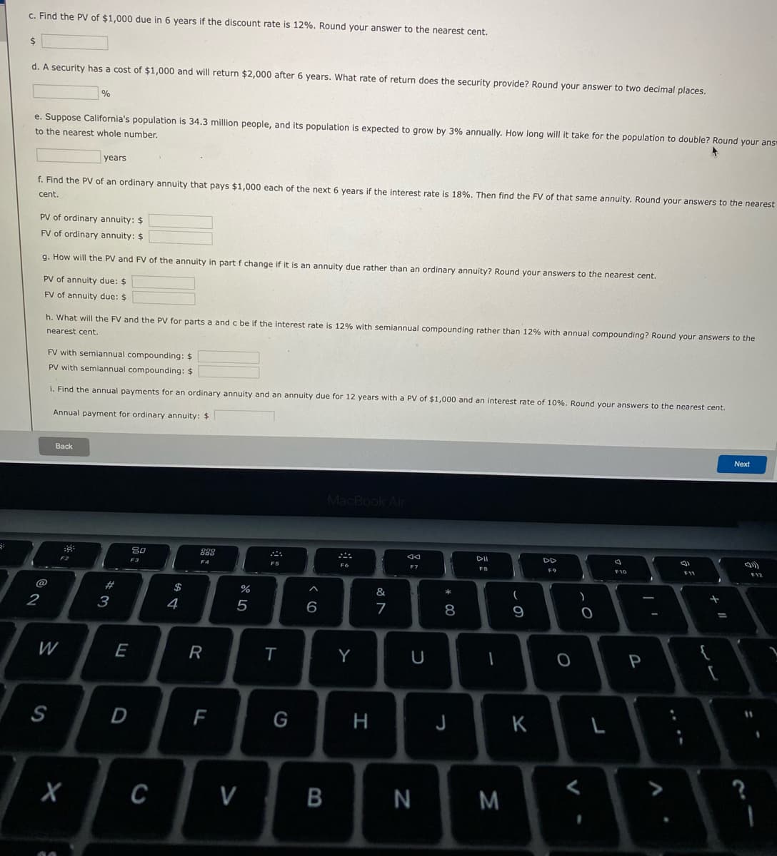 c. Find the PV of $1,000 due in 6 years if the discount rate is 12%. Round your answer to the nearest cent.
2$
d. A security has a cost of $1,000 and will return $2,000 after 6 years. What rate of return does the security provide? Round your answer to two decimal places.
%
e. Suppose California's population is 34.3 million people, and its population is expected to grow by 3% annually. How long will it take for the population to double? Round your ans
to the nearest whole number.
years
f. Find the PV of an ordinary annuity that pays $1,000 each of the next 6 years if the interest rate is 18%. Then find the FV of that same annuity. Round your answers to the nearest
cent
PV of ordinary annuity: $
FV of ordinary annuity: $
g. How will the PV and FV of the annuity in part f change if it is an annuity due rather than an ordinary annuity? Round your answers to the nearest cent.
PV of annuity due: $
FV of annuity due: $
h. What will the FV and the PV for parts a and c be if the interest rate is 12% with semiannual compounding rather than 12% with annual compounding? Round your answers to the
nearest cent.
FV with semiannual compounding: $
PV with semiannual compounding: $
i. Find the annual payments for an ordinary annuity and an annuity due for 12 years with a PV of $1,000 and an interest rate of 10%. Round your answers to the nearest cent.
Annual payment for ordinary annuity: $
Back
Next
MacBook Air
80
DII
DD
F2
F3
F4
FO
F7
F9
F10
F12
@
23
$
&
2
3
4
5
6
8
9
W
E
R
T
Y
U
P
S
D
H
J
K
V
B
N
....
V
