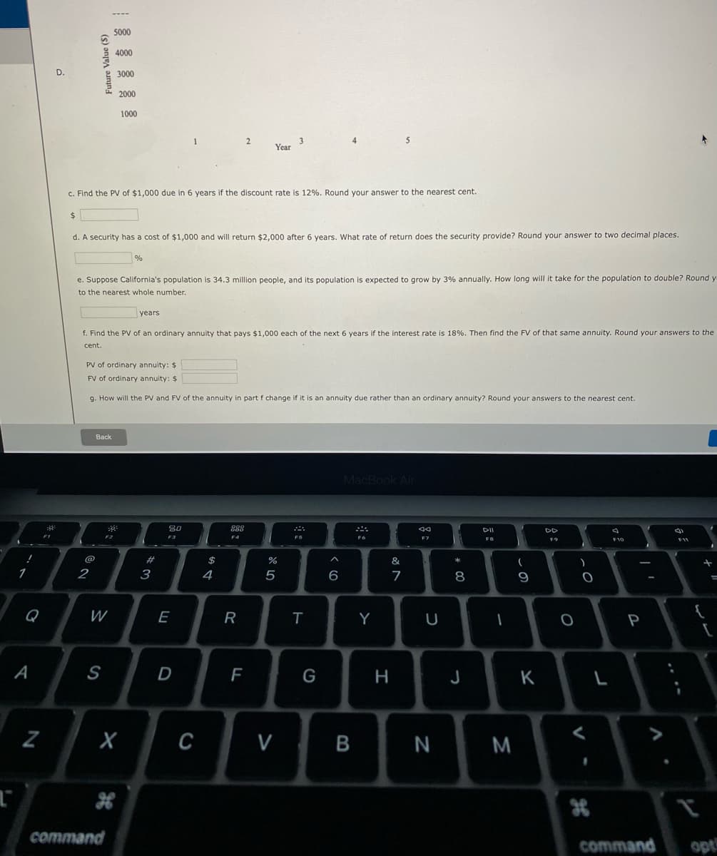 5000
4000
D.
3000
2000
1000
5
3
Year
4
C. Find the PV of $1,000 due in 6 years if the discount rate is 12%. Round your answer to the nearest cent.
d. A security has a cost of $1,000 and will return $2,000 after 6 years. What rate of return does the security provide? Round your answer to two decimal places.
%
e. Suppose California's population is 34.3 million people, and its population is expected to grow by 3% annually. How long will it take for the population to double? Round y
to the nearest whole number.
years
f. Find the PV of an ordinary annuity that pays $1,000 each of the next 6 years if the interest rate is 18%. Then find the FV of that same annuity. Round your answers to the
cent.
PV of ordinary annuity: $
FV of ordinary annuity: $
g. How will the PV and FV of the annuity in part f change if it is an annuity due rather than an ordinary annuity? Round your answers to the nearest cent.
Back
MacBook Air
80
DII
000
DD
FI
F2
F3
F4
F6
F7
F9
F10
@
23
2
3
4
5
6
8
Q
W
E
R
Y
A
S
F
H
J
K
C
V
command
command
opt
B
Future Value (S)
