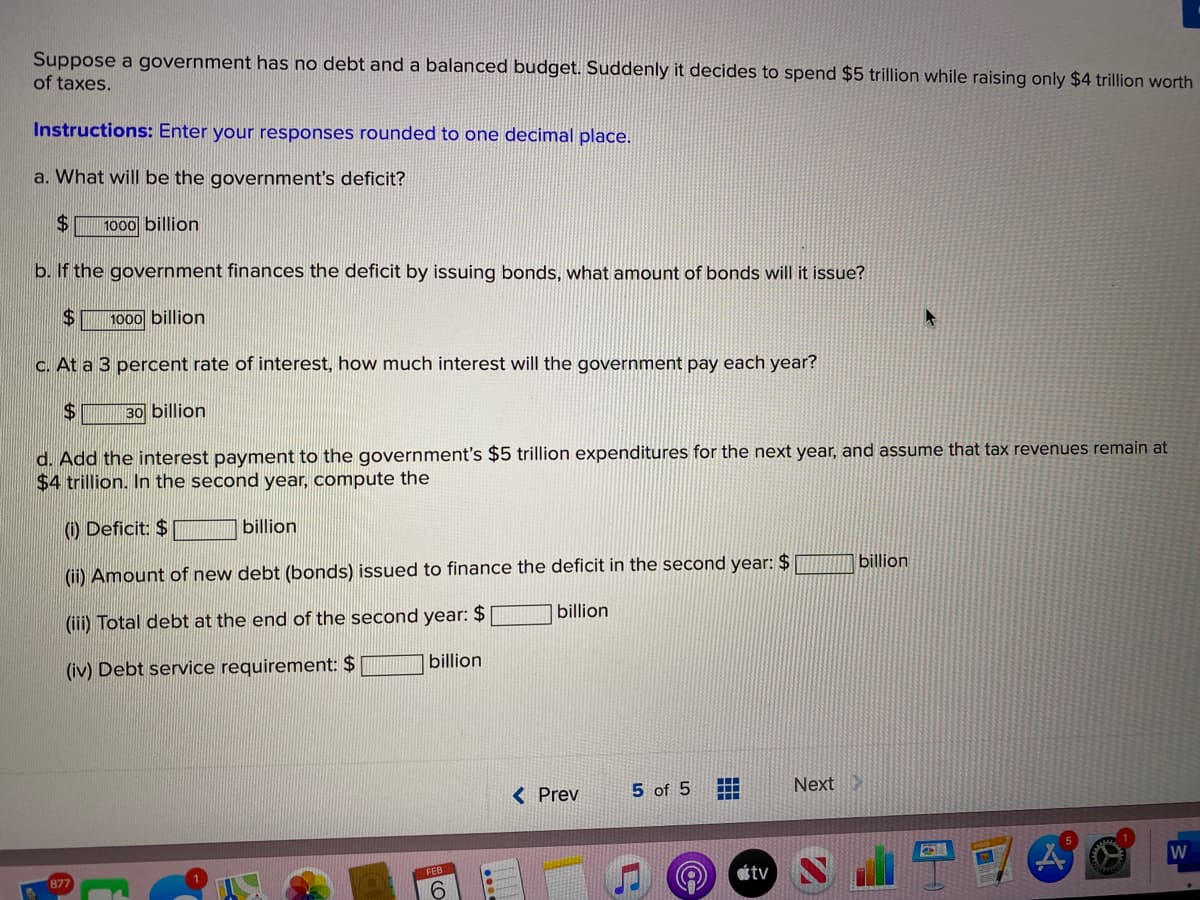 Suppose a government has no debt and a balanced budget. Suddenly it decides to spend $5 trillion while raising only $4 trillion worth
of taxes.
Instructions: Enter your responses rounded to one decimal place.
a. What will be the government's deficit?
24
1000 billion
b. If the government finances the deficit by issuing bonds, what amount of bonds will it issue?
$4
1000 billion
C. At a 3 percent rate of interest, how much interest will the government pay each year?
$4
30 billion
d. Add the interest payment to the government's $5 trillion expenditures for the next year, and assume that tax revenues remain at
$4 trillion. In the second year, compute the
() Deficit: $
billion
(ii) Amount of new debt (bonds) issued to finance the deficit in the second year: $
billion
(iii) Total debt at the end of the second year: $
billion
(iv) Debt service requirement: $
billion
< Prev
5 of 5
Next
W
tv N
FEB
877
9.
