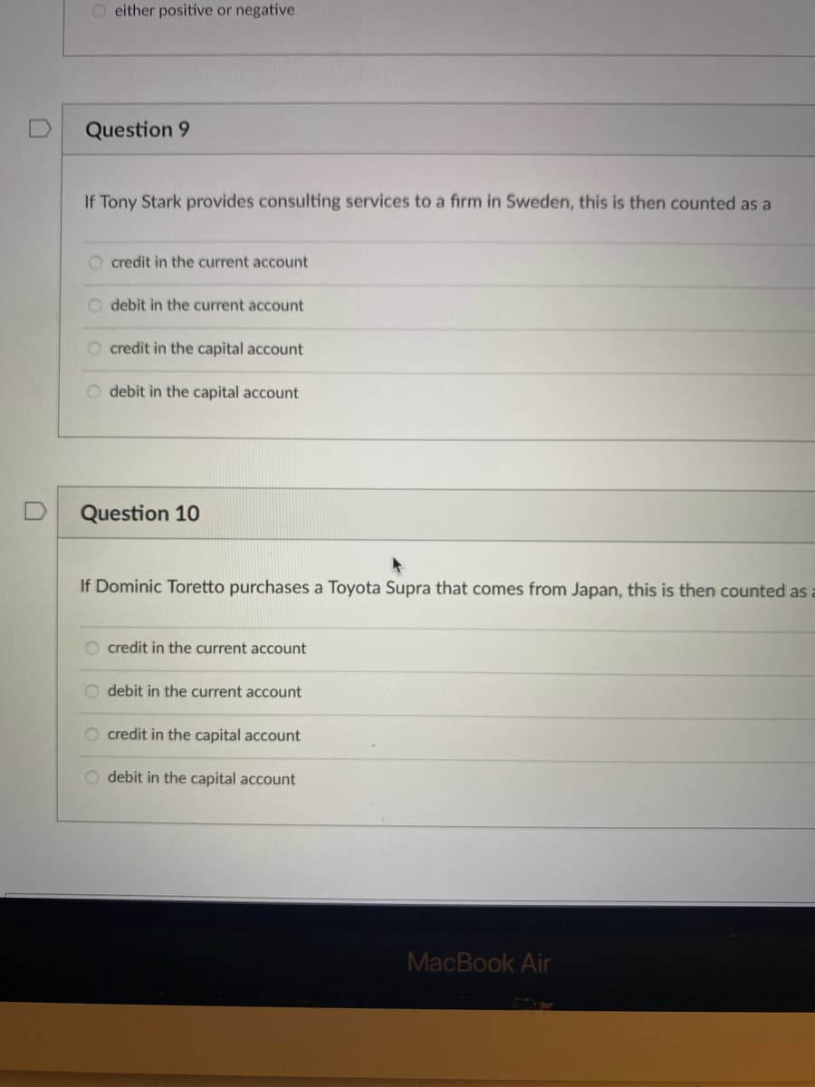 O either positive or negative
Question 9
If Tony Stark provides consulting services to a firm in Sweden, this is then counted as a
O credit in the current account
debit in the current account
credit in the capital account
O debit in the capital account
Question 10
If Dominic Toretto purchases a Toyota Supra that comes from Japan, this is then counted as a
O credit in the current account
O debit in the current account
O credit in the capital account
O debit in the capital account
MacBook Air
