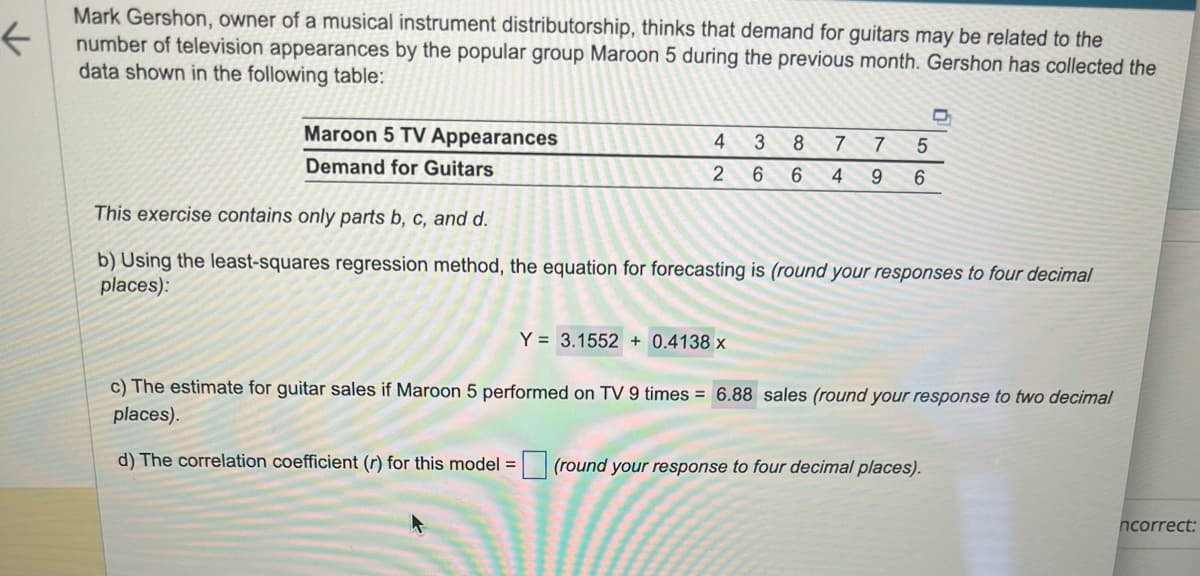 <
Mark Gershon, owner of a musical instrument distributorship, thinks that demand for guitars may be related to the
number of television appearances by the popular group Maroon 5 during the previous month. Gershon has collected the
data shown in the following table:
Maroon 5 TV Appearances
Demand for Guitars
4 3 8 7
2 6 6 4
7 5
9 6
Y = 3.1552 + 0.4138 x
D
This exercise contains only parts b, c, and d.
b) Using the least-squares regression method, the equation for forecasting is (round your responses to four decimal
places):
c) The estimate for guitar sales if Maroon 5 performed on TV 9 times = 6.88 sales (round your response to two decimal
places).
d) The correlation coefficient (r) for this model = (round your response to four decimal places).
ncorrect: