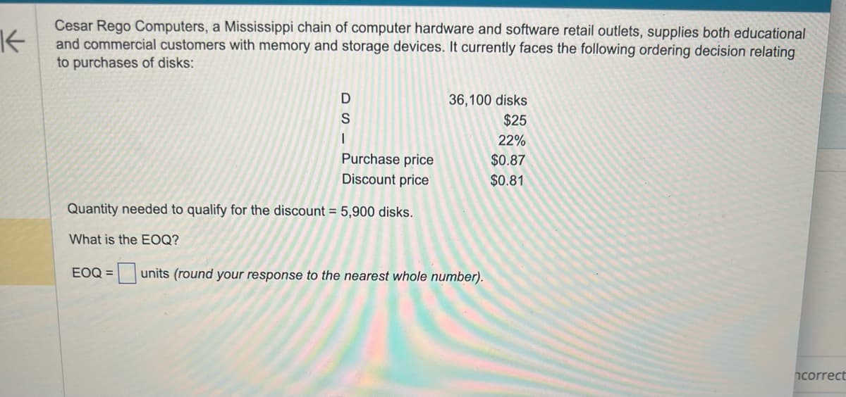 K
Cesar Rego Computers, a Mississippi chain of computer hardware and software retail outlets, supplies both educational
and commercial customers with memory and storage devices. It currently faces the following ordering decision relating
to purchases of disks:
D
S
I
Purchase price
Discount price
Quantity needed to qualify for the discount = 5,900 disks.
What is the EOQ?
36,100 disks
$25
22%
$0.87
$0.81
EOQ = units (round your response to the nearest whole number).
ncorrect