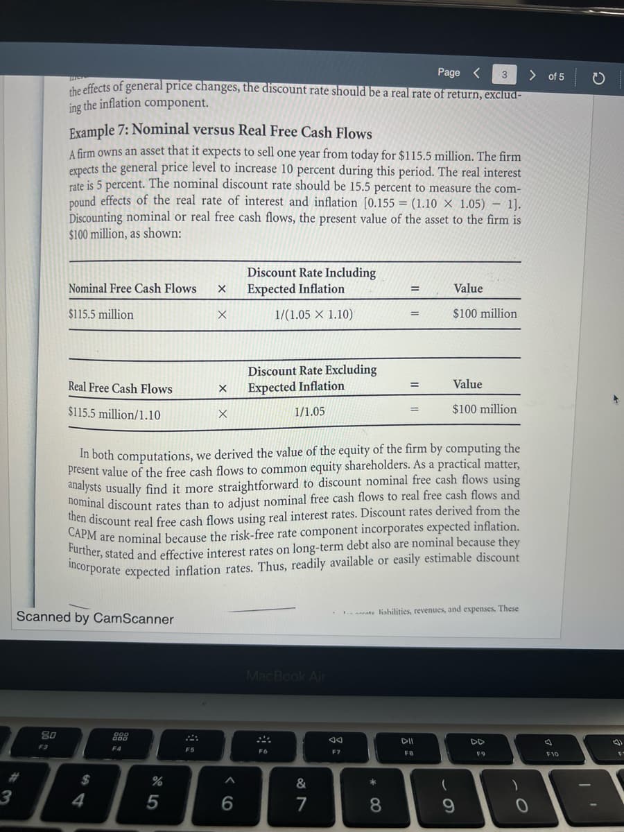 3
80
Page <
3
the effects of general price changes, the discount rate should be a real rate of return, exclud-
ing the inflation component.
F3
Example 7: Nominal versus Real Free Cash Flows
A firm owns an asset that it expects to sell one year from today for $115.5 million. The firm
expects the general price level to increase 10 percent during this period. The real interest
rate is 5 percent. The nominal discount rate should be 15.5 percent to measure the com-
pound effects of the real rate of interest and inflation [0.155= (1.10 X 1.05)-1].
Discounting nominal or real free cash flows, the present value of the asset to the firm is
$100 million, as shown:
Nominal Free Cash Flows
$115.5 million
Real Free Cash Flows
$115.5 million/1.10
Scanned by CamScanner
$
4
888
F4
%
5
X
F5
X
X
X
In both computations, we derived the value of the equity of the firm by computing the
present value of the free cash flows to common equity shareholders. As a practical matter,
analysts usually find it more straightforward to discount nominal free cash flows using
nominal discount rates than to adjust nominal free cash flows to real free cash flows and
then discount real free cash flows using real interest rates. Discount rates derived from the
CAPM are nominal because the risk-free rate component incorporates expected inflation.
Further, stated and effective interest rates on long-term debt also are nominal because they
incorporate expected inflation rates. Thus, readily available or easily estimable discount
A
Discount Rate Including
Expected Inflation
1/(1.05 X 1.10)
6
Discount Rate Excluding
Expected Inflation
1/1.05
MacBook Air
F6
&
7
AA
F7
=
* 00
=
8
ate liahilities, revenues, and expenses. These
Value
$100 million
DII
FB
Value
$100 million
(
DD
F9
)
> of 5
0
T
F10
(1
F