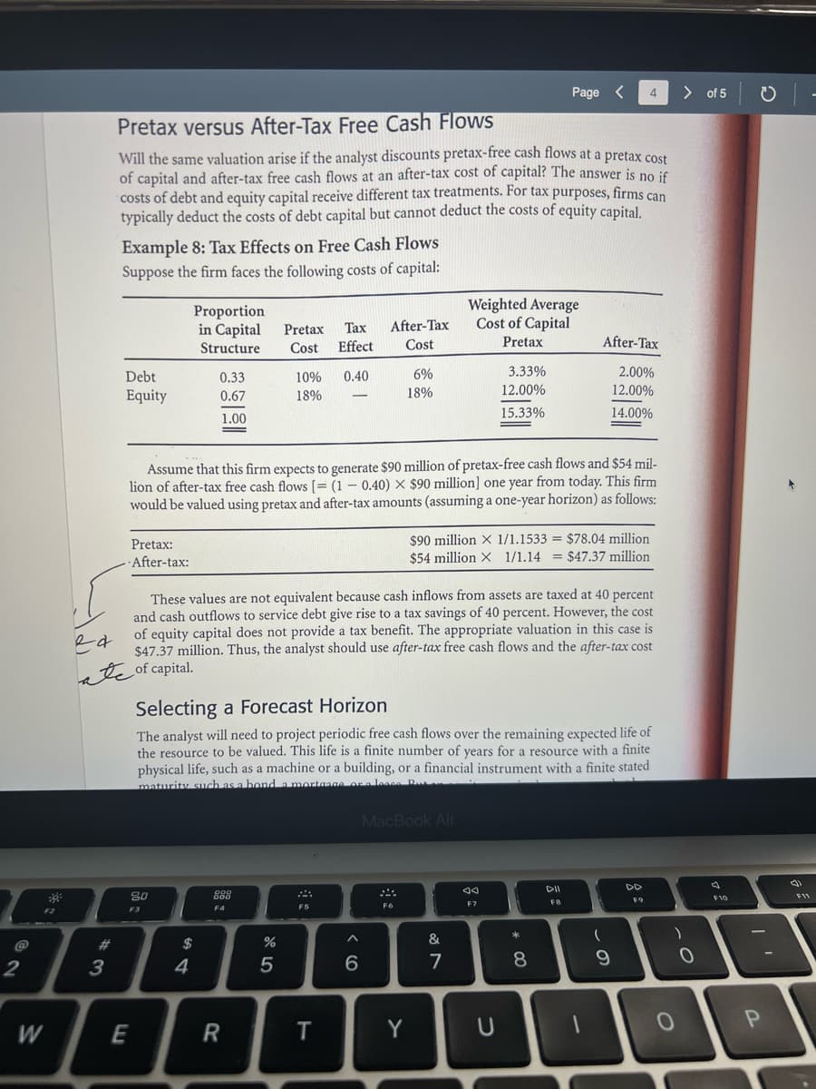 2
38
F2
W
ed
3
Pretax versus After-Tax Free Cash Flows
Will the same valuation arise if the analyst discounts pretax-free cash flows at a pretax cost
of capital and after-tax free cash flows at an after-tax cost of capital? The answer is no if
costs of debt and equity capital receive different tax treatments. For tax purposes, firms can
typically deduct the costs of debt capital but cannot deduct the costs of equity capital.
Example 8: Tax Effects on Free Cash Flows
Suppose the firm faces the following costs of capital:
Debt
Equity
Pretax:
-After-tax:
80
E
Proportion
in Capital
Structure
F3
0.33
0.67
1.00
$
4
Assume that this firm expects to generate $90 million of pretax-free cash flows and $54 mil-
lion of after-tax free cash flows [= (10.40) X $90 million] one year from today. This firm
would be valued using pretax and after-tax amounts (assuming a one-year horizon) as follows:
888
F4
Pretax
Cost
R
10%
18%
%
These values are not equivalent because cash inflows from assets are taxed at 40 percent
and cash outflows to service debt give rise to a tax savings of 40 percent. However, the cost
of equity capital does not provide a tax benefit. The appropriate valuation in this case is
$47.37 million. Thus, the analyst should use after-tax free cash flows and the after-tax cost
of capital.
5
Selecting a Forecast Horizon
The analyst will need to project periodic free cash flows over the remaining expected life of
the resource to be valued. This life is a finite number of years for a resource with a finite
physical life, such as a machine or a building, or a financial instrument with a finite stated
maturity such as a bond a mortgage or a lonce Pu
Tax After-Tax
Effect
Cost
0.40
F5
T
6%
18%
^
6
F6
MacBook Air
Y
Weighted Average
Cost of Capital
Pretax
$90 million X 1/1.1533 = $78.04 million
$54 million X 1/1.14 = $47.37 million
&
3.33%
12.00%
15.33%
7
Page < 4
Ja
F7
U
* 00
After-Tax
2.00%
12.00%
14.00%
8
DII
F8
1
(
9
DD
F9
>
)
0
0
of 5 -
F10
I'
P