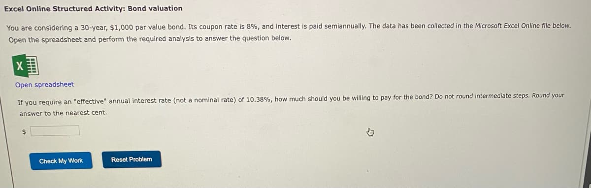 Excel Online Structured Activity: Bond valuation
You are considering a 30-year, $1,000 par value bond. Its coupon rate is 8%, and interest is paid semiannually. The data has been collected in the Microsoft Excel Online file below.
Open the spreadsheet and perform the required analysis to answer the question below.
Open spreadsheet
If you require an "effective" annual interest rate (not a nominal rate) of 10.38%, how much should you be willing to pay for the bond? Do not round intermediate steps. Round your
answer to the nearest cent.
$
Check My Work
Reset Problem
