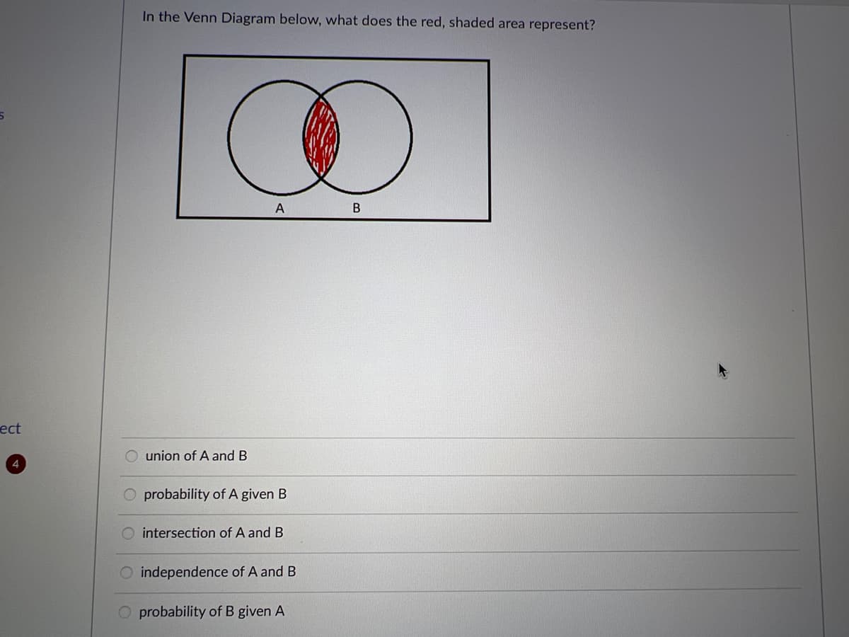 5
ect
4
In the Venn Diagram below, what does the red, shaded area represent?
union of A and B
O
B
A
O probability of A given B
O intersection of A and B
O independence of A and B
O probability of B given A