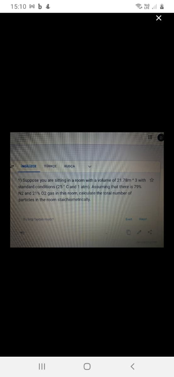 15:10 M b &
令 三區
INGİLİZCE
TÜRKÇE
RUSÇA
1) Suppose you are sitting in a room with a volume of 21.78m^3 with
standard conditions (25 Cand 1 atm). Assuming that there is 79%
N2 and 21% 02 gas in this room, calculate the total number of
particles in the room staichiometrically.
Bu bilgi faydalı mıydı?
Evet
Hayır
II
