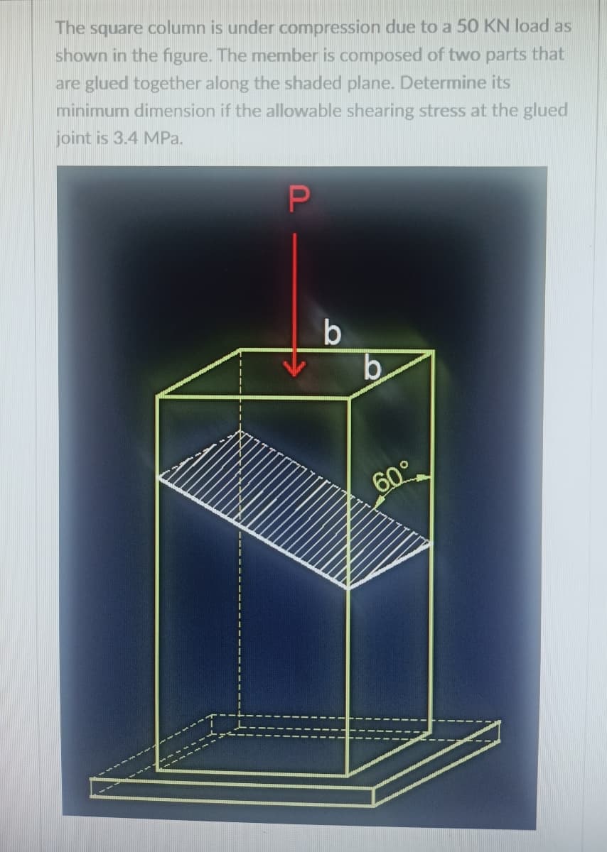 The square column is under compression due to a 50 KN load as
shown in the figure. The member is composed of two parts that
are glued together along the shaded plane. Determine its
minimum dimension if the allowable shearing stress at the glued
joint is 3.4 MPa.
b.
60°
