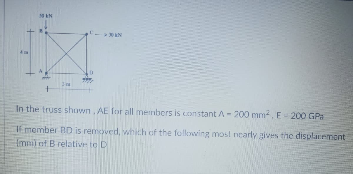 50 kN
30 kN
4 m
3 m
t.
In the truss shown , AE for all members is constant A = 200 mm2 , E = 200 GPa
%3D
If member BD is removed, which of the following most nearly gives the displacement
(mm) of B relative to D
